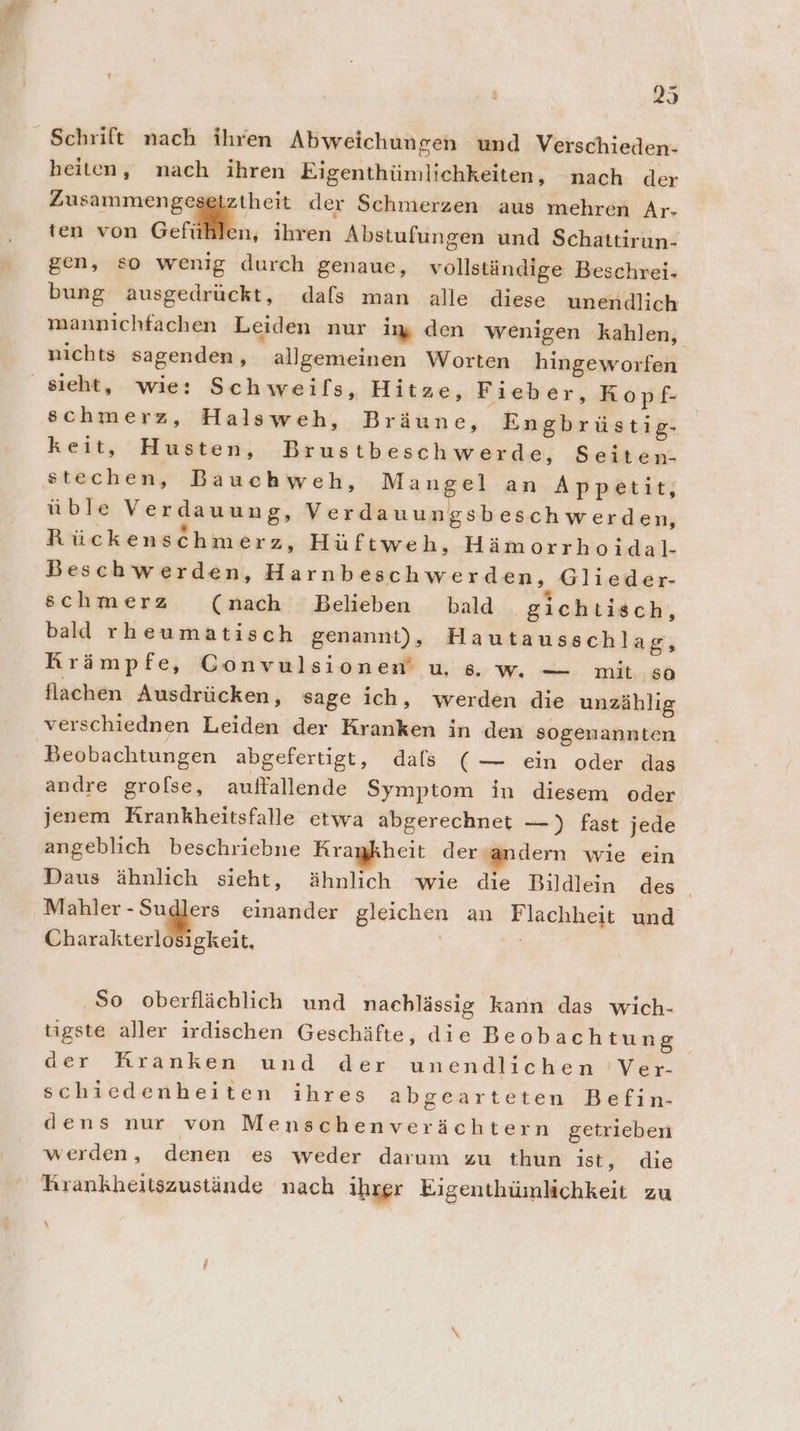 heiten, nach ihren Eigenthümlichkeiten, nach der en he der Schmerzen aus mehren Ar- &gt; | x Er j ten von Gefühlen, ihren Abstufungen und Schattirun- gen, so wenig durch genaue, vollständige Beschrei- bung ausgedrückt, dals man alle diese unendlich mannichfachen Leiden nur ig den wenigen kahlen, nichts sagenden, allgemeinen Worten hingeworfen schmerz, Halsweh, Bräune, Engbrüstig- keit, Husten, Brus tbeschwerde, Seiten- stechen, Bauchweh, Mangel an Appetit, üble Verdauung, Verdauungsbeschwerden, Rückenschmerz, Hüftweh, Hämorrhoidal- Beschwerden, Harnbeschwerden, Glieder- schmerz (nach Belieben bald gichtisch, bald rheumatisch genannt), Hautausschlag, Rrämpfe, GConvulsionen’ us. w — mit so flachen Ausdrücken, sage ich, werden die unzählig verschiednen Leiden der Kranken in den sogenannten Beobachtungen abgefertigt, dafs (— ein oder das andre grofse, auffallende Symptom in diesem oder jenem Krankheitsfalle etwa abgerechnet —) fast jede angeblich beschriebne Krankheit der sandern wie ein Daus ähnlich sieht, ähnlich wie die Bildlein des . rn u einander gleichen an Flachheit und Charakterlosigkeit, = ‚So oberflächlich und nachlässig kann das wich- tigste aller irdischen Geschäfte, die Beobachtun 5 der Rranken und der unendlichen Ver- schiedenheiten ihres abgearteten Befin- dens nur von Menschenverächtern getrieben werden, denen es weder darum zu thun ist, die Rrankheitszustände nach ihrer Eigenthümlichkeit zu \