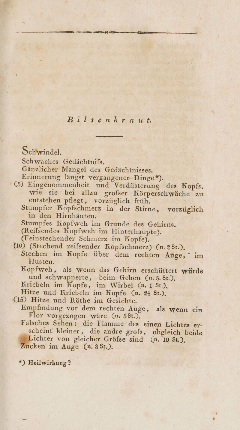 Schwindel. Schwaches Gedächtnils. Gänzlicher Mangel des Gedächtnisses. Erinnerung längst vergangener- Dinge *). '(5) Eingenommenheit und Verdüsterung des Kopfs, wie sie bei allzu grofser Körperschwäche zu entstehen pflegt, vorzüglich früh. : Stumpfer Kopfschmerz in der Stirne, vorzüglich in den Hirnhäuten. Stumpfes Ropfweh im Grunde des Gehirns. (Reifsendes Kopfweh im Hinterhaupte). (Feinstechender Schmerz im Kopfe). | (10) (Stechend reifsender Hopfschmerz) (n. 2St.), Stechen im Kopfe über dem rechten Aüge, im Husten, Kopfweh, als wenn das Gehirn erschüttert würde und schwapperte, beim Gehen (n. 5. St.), Kriebeln im Kopfe, im Wirbel (n. 1 8t.), Hitze und Kriebeln im Kopfe (m. 2% $t.), (15) Hitze und Röthe im Gesichte. Empfindung vor dem rechten Auge, als wenn ein Flor vorgezogen wäre (n, 38St.), Falsches Sehen: die Flamme des einen Lichtes er- scheint kleiner, die andre grols, obgleich beide ichter von gleicher Gröfse sind (m. 10 St), cken im Auge (n, 8St,), | *) Heilwirkung ?