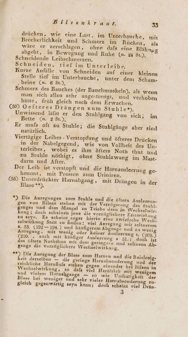 drücken, wie eine Last, im Unterbauche, mit Brecherlichkeit und Schmerz im Rücken, als wäre er zerschlagen, ohne dafs eine Blähnug abgeht, in Bewegung und Ruhe (n. 44 St.), Schneidende Leibschmerzen. Schneiden, tief im Unterleibe., Rurze Anfälle von Schneiden anf einer kleinen Stelle tief im Unterbauche, unter dem Scham- „beine (n. 6 St.), Schmerz des Bauches (der Bauchmuskeln), als wenn man sıch allzu sehr angestreiigt, und verhoben hätte, früh gleich nach dem Erwachen. (50) Oefteres Drängen zum Stuhle*), Unwissend läfst er den Stuhlgang von sich) im / Bette (n. 2.8t.), | Er mufs oft zu Stuhle; die Stublgänge aber sind natürlich. Viertägige Leibes - Verstopfung und öfteres Drücken ın der Nabelgegend, wie von Vollheit des Un- terleibes, wobei es ihm öfters Noth thut und zu Stuhle nöthigt, ohne Stuhlzwang im Mast- darm und After. 3 ' Der Leib ist verstopft und die Harnaus hemmt, mit Pressen zum Uriniren, (55) Unterdrückter Harnabgang, mit Drängen in der Blase **), | leerun g ge- *) Die Anregungen zum Stuhle und die öfte gen von Bilsen stehen mit der Verzögerung des Stnhl- ganges und dem Mangel an Triebe dazu in Wechselwir. kung; doch scheinen jene die vorzüglichere Erstwirkung zu seyn, Es scheint sogar hierin eine zwiefache Wech- selwirkung Statt zu finden: viel Anregung mit seltnerem s. 53. (192— 194.) und häufigerem Abgange und zu weni Anregung, mit wenig oder keiner Ausleerung 8, (209. ) (210.', auch mit hänfiger Ausleerung s' 51,5; ‚doch ist d seltnern Ab. rn Ausleerun- das öftere Noththun mit dem geringeru un gange die vorzüglichere Wechselwirkuug, **) Die Anregung der Blase zum Harnen und die Reiz keit derselben — die geringe Harnabsonderun reichliche Harnflufs stehen gegen Wechselwirkung, so dals viel Harntrieb mit wenigem und vielem Harnabgange — so wie Unthätigkeit der Blase bei weniger und sehr vieler Harnabsonderung zu- gleich gegenwärtig seyn kann; doch scheint viel Drän- 3 losig- und der einander bei Bilsen in