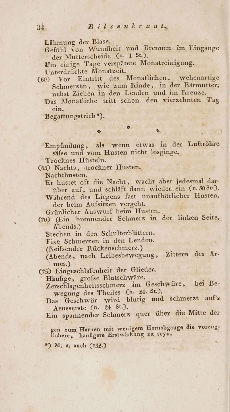 Lähmung der Blase. Gefühl von Wundheit und Brennen. im Eingange der Mutterscheide (mn. 1 St.), Um einige Tage verspätete Monatreinigung. Unterdrückte Monatzeit. | (60) Vor Eintritt des Monatlichen, wehenartige Schmerzen, wie zum Kinde,. in der Bärmutter, nebst Ziehen in den Lenden und im Kreuze. Das Monatliche tritt schon den vierzehnten Tag ein. Begattungstrieb *). &amp; an. % Empfindung, als wenn etwas in der Luftröhre säfse und vom Husten nicht losginge,. ‘ Trocknes Hüsteln. (65) Nachts, 'trockner Husten. Nachthusten. Er hustet oft die Nacht, wacht aber jedesmal dar- über auf, und schläft dann wieder. ein (n.308t). ‘Während des Liegens fast unaufhörlicher Husten, der beim Aufsitzen vergeht. Grünlicher Auswurf beim Husten. | (70) (Ein brennender Schmerz in der linken Seite, Abends.) Stechen in den Schulterblättern. Fixe Schmerzen in den Lenden. (Reifsender Rückenschmerz.) (Abends, nach Leibesbewegung, Zittern des Ar- mes.) - Ä (75) Eingeschlafenheit der Glieder. ' Häufige, grolse Blutsch wäre. Zerschlagenheitsschmerz im Geschwüre, bei Be- wegung des Theiles (m. 24. St.) Das Geschwür wird blutig und öchmerzt aufs Aeusserste (m. 24 St.) Ein spannender Schmerz quer über die Mitte der en zum Harnen mit wenigem Harnabgange die vorzüg- lichere, häufigere Erstwirkung zu seyn. *) M, s, auch (232.) a5