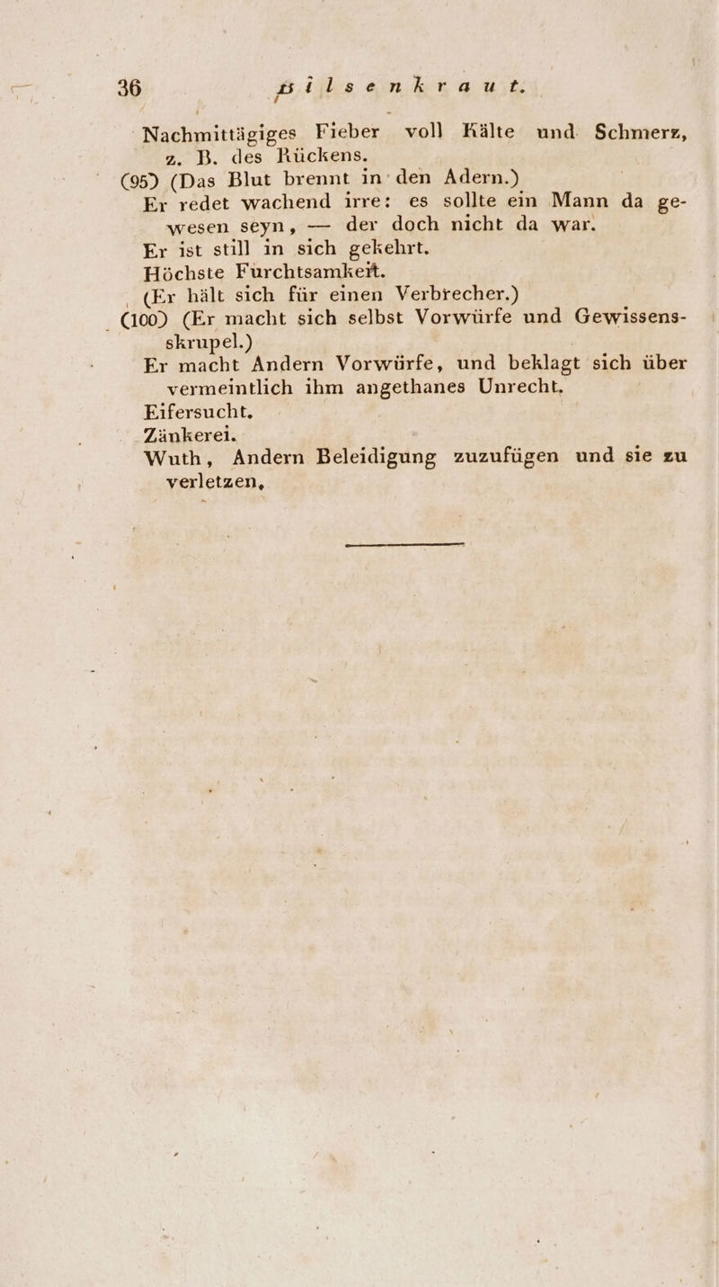 Nachmittägiges Fieber voll Kälte und. Schmerz, z. B. des Rückens. (95) (Das Blut brennt in den Adern.) Er redet wachend irre: es sollte ein Mann da ge- wesen seyn, — der doch nicht da war. Er ist still in sich gekehrt. Höchste Furchtsamket. (Er hält sich für einen Verbrecher.) (1009 (Er macht sich selbst Vorwürfe und Gewissens- skrupel.) ; Er macht Andern Vorwürfe, und beklagt sich über vermeintlich ihm angethanes Unrecht, Eifersucht. Zänkerei. Wuth, Andern Beleidigung zuzufügen und sie zu verletzen,