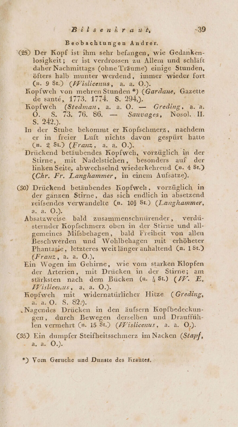 Beobachtungen Andrer, '@5) Der Kopf ist ihm sehr befangen, wie Gedanken- losigkeit; er ist verdrossen zu Allem und schläft daher Nachmittags (ohne Träume) einige Stunden, öfters halb munter werdend, immer Tuisder fort (n. 9 St.) (FPislicenus, a. a. O.). Kopfweh von mehren Stunden *) (Gardane, Gazette de sante, 1773. 1774. S. 294,). HKopfweh (Siedman, a. a. OÖ. — Greding, a. a. 0. S. 73 76. 866. — Sauvages, Nosol. .II. 2a) In der Stube bekommt er Kopfschmerz, nachdem er in freier Luft nichts davon gespürt hatte . Ca, 2.%) (Franz, a. 0). Drückend betäubendes Kopfweh, vorzüglich. in der Stirne, mit Nadelstichen, besonders auf der linken Seite, abwechselnd wiederkehrend (n. 4 St.) (Chr. Fr. Langhammer, in einem Aufsatze). (80) Drückend betäubendes Kopfweh, vorzüglich in der ganzen Stirne, das sich endlich in Alserzähd zeilsendes verwandelte (nm. 105 St.) (Langhammer, a..2. OÖ.) Absatzweise bald zusammenschnürender, verdü- ‘ sternder Kopfschmerz oben in der Stirne und all- gemeines Mifsbehagen, bald Freiheit von allen Beschwerden und Wohlbehagen mit erhöheter Phantasie, letzteres weit länger anhaltend (n. 18t.) kFranz, a. a. Ö.), Ein Wogen im Gehirne, wie vom starken Rlopfen der Arterien, mit Drücken in der Stirne; am stärksten nach dem Bücken (nm. 4 St.) IP. TE, IF isliceuus, 3.,..0.) Kopfweh mit widernatürlicher Hitze (Greding, 32.44.04: 8.029. „Nagendes Drücken in den äufsern Kopfbedeckun- gen, durch Bewegen derselben und Drauffüh- len vermehrt (n. 15 8.) (/Fislicenus, a. a. O.). (85) Ein dumpfer Steifheitsschmerz im Nacken (Stapf, N.) | *”) Vom Geruche und Dunste des Kraütes,.