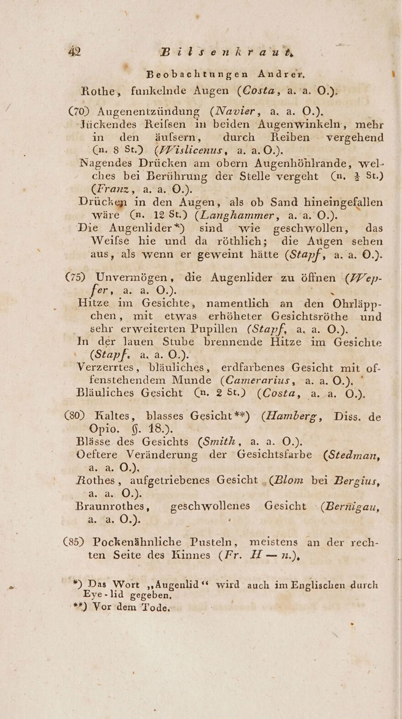 Beobachtungen Andrer, Rothe, funkelnde Augen (Costa, a.'a. O.). (70) Augenentzündung (Navier, a. a. O.). Jückendes Reilsen in beiden Augenwinkeln, mehr in den äufsern, durch Reiben vergehend (n, 8 St) (FFislicenus, a. a.0.). Nagendes Drücken am obern Augenhöhlrande, wel- ches bei Berührung der Stelle vergeht (mn, 2 St.) (Franz, a. a. ©.). Drückgn in den Augen, als ob Sand hineingefallen wäre (n. 12 $t.) (Langhammer, 2.92.02), Die Augenlider*) sind wie geschwollen, das Weilse hie und da röthlich; die Augen sehen aus, als wenn er geweint hätte (Stapf, a. a. ©.) (75) Unvermögen, die Augenlider zu öffnen (W ep- fer, a RD). Hitze im Gesichte, namentlich an den Ohrläpp- chen, mit etwas erhöheter Gesichtsröthe und sehr erweiterten Pupillen (Stapf, a. a. O.). In der lauen Stube brennende Hitze im Gesichte (Stapf. ar. ch): Verzerrtes, bläuliches, erdfarbenes Gesicht mit of- fenstehendem Munde (Camerarius, a.a. 0.) Bläuliches Gesicht (n. 2'5t.) (Costa, a..a. O.). (80) Kaltes, blasses Gesicht**) (Hamberg, Diss. de Opio. $. 18.). Blässe des Gesichts (Smith, a. a. O.). ÖOeftere Veränderung der Gesichtsfarbe (Stedman, a. O,). Rothes, aufgetriebenes Gesicht „(Blom bei Bergius, a. a. O.). Braunrothes, geschwollenes Gesicht .(Bernigau, 2.39, 0% (85) Pockenähnliche Pusteln, meistens an der rech- ten Seite des Rinnes (Fr. H—n.), *) Das Wort „Augenlid ‘* wird auch im Englischen durch Eye-lid gegeben, '*%*) Vor dem Tode.