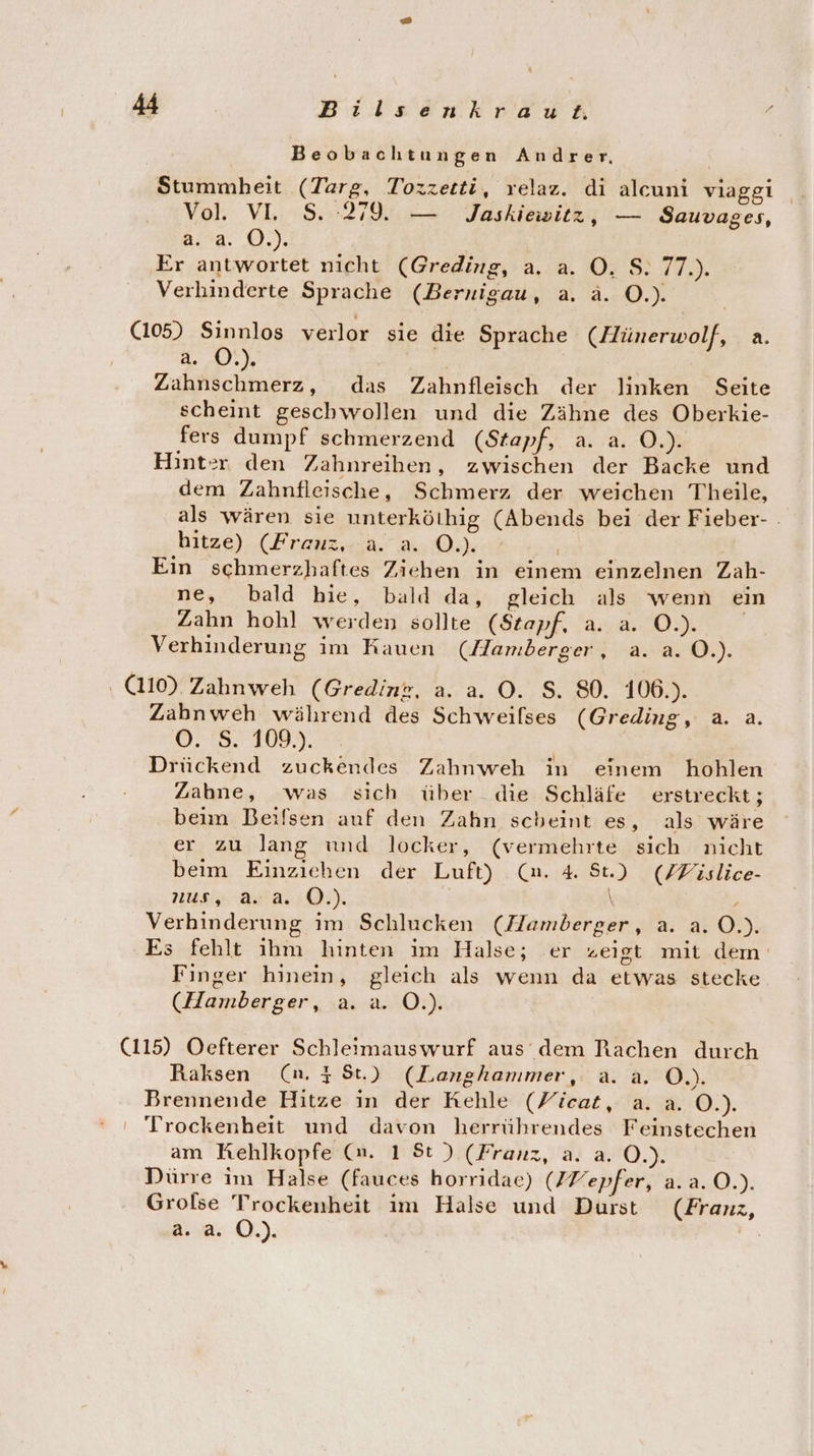 Beobachtungen Andrer, Stummheit (Targ, Tozzetti, relaz. di alcuni viaggi Vol. VL 8.279. — Jaskiewitz, — Sauvages, Bird. 0), Er antwortet nicht (Greding, a. a. O. S. 77.). Verhinderte Sprache (Bernigau, a. ä. O.). (105) Sinnlos verlor sie die Sprache (Hünerwolf, a. BEN, | Zahnschmerz, das Zahnfleisch der linken Seite scheint geschwollen und die Zähne des Oberkie- fers dumpf schmerzend (Stapf, a. a. O.). Hint:r den Zahnreihen, zwischen der Backe und dem Zahnfleische, Schmerz der weichen Theile, als wären sie unterkölhig (Abends bei der Fieber- . hitze) (Frauz,:a. a. 0.) | Ein schmerzhaftes Ziehen in einem einzelnen Zah- ne, bald bie, bald da, gleich als wenn ein Zahn hohl werden sollte (Stapf, a. a. O0.) Verhinderung im Rauen (Hamberger, a. a. O.). (110). Zahnweh (Gredink, a. a. O. S. 80. 106.). Zahnweh während des Schweilses (Greding, a. a. ©: 8. 1093. Drückend zuckendes Zahnweh in einem hohlen Zabne, was sich über die Schläfe erstreckt; beim Beifsen auf den Zahn scheint es, als wäre er zu lang und locker, (vermehrte sich nicht beim Einziehen der Luft) (un. 4 St.) (ZFislice- Nu AD): \ ' Verhinderung im Schlucken (Hamberger, a. a. O.). Es fehlt ihm hinten im Halse; er zeigt mit dem Finger hinein, gleich als wenn da etwas stecke (Hamberger, a. a. O.). (115) Oefterer Schleimauswurf aus dem Rachen durch Raksen (n. 48t.) (Langhammer, a..a. Ö.). Brennende Hitze in der Kehle (Yicat, a. a. O.). Trockenheit und davon herrührendes Feinstechen am Kehlkopfe (m. 1 St) (Franz, a. a. O.). Dürre im Halse (fauces horridae) (ZVepfer, a.a.0.). Grolse Trockenheit im Halse und Durst (Franz, 2.2. O.).