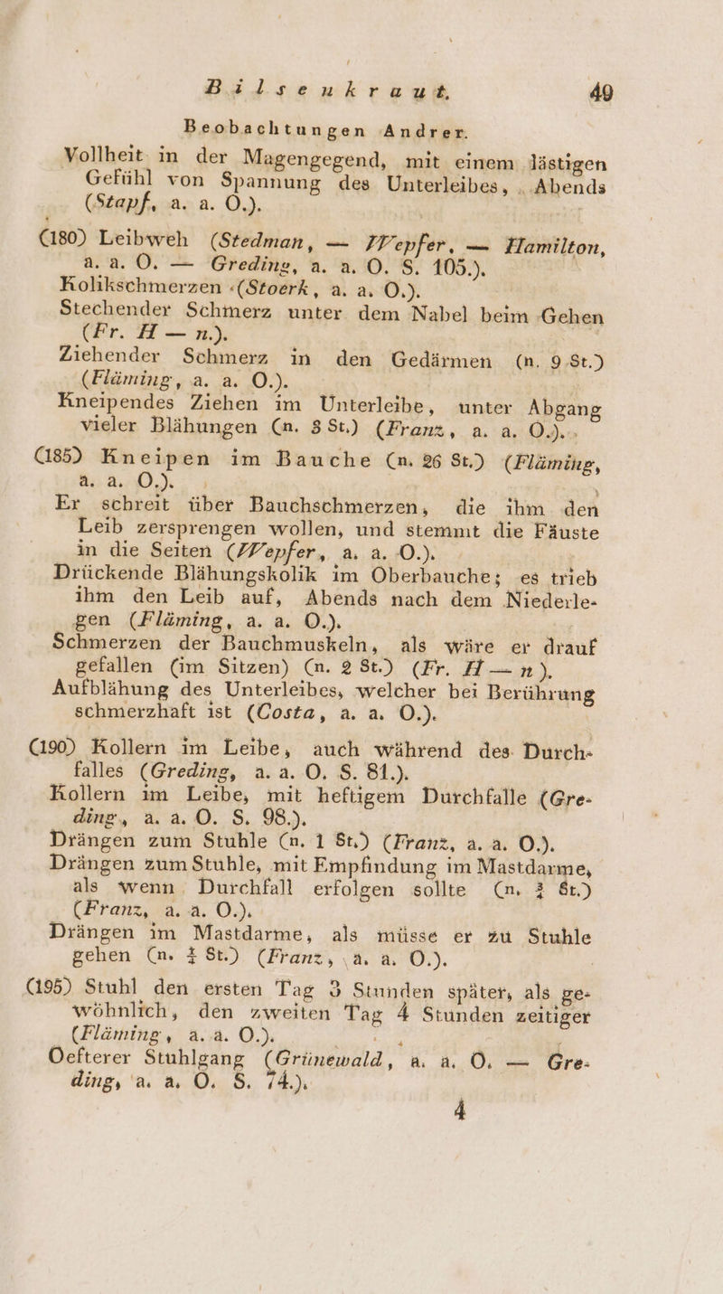 Beobachtungen Andrer. Vollheit: in der Magengegend, mit einem lästigen Gefühl von Spannung des Unterleibes, „Abends (Stapf, a. a. O.). BT (180) Leibweh (Stedman, — IWepfer, — Hamilton, 2.2.0. — Gredine, a. 2.0. $. 105.). | Kolikschmerzen :«(Stoerk, a. a. Ö.). Stechender Schmerz unter dem Nabel beim -Gehen (Fr. H — n.). a Ziehender Schmerz in den Gedärmen (n. 9,$t.) (Fläming, a. a. O.). | Kneipendes Ziehen im Unterleibe, unter Abgang vieler Blähungen (an. 381) (Franz, a. a. O0. (185) Kneipen im Bauche (n. % St) (Flämihg, a. a. DJ: x Er schreit über Bauchschmerzen, die ihm den Leib zersprengen wollen, und stemmt die Fäuste in die Seiten (ZVepfer, a. a. O.). Ä Drückende Blähungskolik im Oberbauche; es trieb ihm den Leib auf, Abends nach dem Niederle- gen (Fläming, a. a. O.). Schmerzen der Bauchmuskeln, als wäre er drauf gefallen (im Sitzen) (n. 28t.) (Fr. H— n). Aufblähung des Unterleibes, welcher bei Berührung schmerzhaft ist (Costa, a. a. O.). | (190) Kollern im Leibe, auch während des. Durch- falles (Greding, a.a. O. $. 81.) Kollern im Leibe, mit heftigem Durchfalle (Gre- ding, a. a.0. S. 98.). Drängen zum Stuhle (n. 1 8r.) (Franz, a. a. O.). Drängen zum Stuhle, mit Empfindung im Mastdarmme, als wenn. Durchfall erfolgen sollte (m. 2 8t.) (Franz, 2.2. OJ. | Drängen im Mastdarme, als müsse er zu Stuhle gehen (n. # St.) (Franz, \a. a, O.). (195) Stuhl den ersten Tag 3 Stunden später, als ge- wöhnlich, den zweiten Tag 4 Stunden zeitiger (Fläming, a... O.). RER - Oefterer Stuhlgang (Grünewald, a. a. OÖ. — Gre: ding; au &amp; Ö. 5. 74.) 4