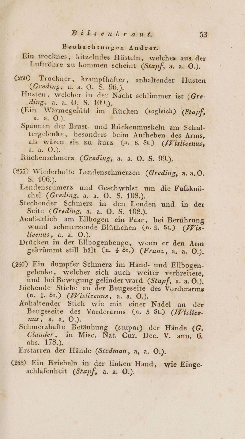 Beobachtungen Andrer, Ein trocknes, kitzelndes Hüsteln, welches aus. der Luftrökre zu kommen scheint (Stapf, a. a. O.). (250) Trockner, krampfhafter, anhaltender Husten (Greding, a. a. O. S. 96.). Husten, welcher in der Nacht schlimmer ist (Gre- ‚ding, a. a. ©. S. 109.). N; ‘(Ein Wärmegefühl im Rücken (sogleich) (Stapf, a. 4.0). Spannen der Brust- und Rückenmuskeln am Schul- tergelenke, besonders beim Aufheben des Arms, als wären sie zu kurz (nm. 6. St.) (Zfislicenus, ee); Rückenschmerz (Greding, a. a. O. $S. 99.). (255) Wiederholte Lendenschmerzen (Greding, a. a.0. S.. 106.). | Lendenschmerz und Geschwülst um die Fufsknö- chel (Greding, a. a. O. S. 108.). | Stechender Schmerz in den Lenden und in der Seite (Greding, a. a. O. S. 108.). Aeulserlich am Ellbogen ein Paar, bei Berührung wund schmerzende Blüthchen (n. 9. St.) (Pis- licenus, a. a. ©.). Drücken in der Ellbogenbeuge, wenn er den Arm gekrümmt still hält (n. $ St) (Franz, a, a. O.). (260) Ein dumpfer Schmerz im Hand- und Ellbogen- gelenke, welcher sich auch weiter verbreitete, und bei Bewegung gelinder ward (Stapf, a. a. O.). Jückende Stiche an der Beugeseite des Vorderarms (n. 1. St.) (FZFislicenus, a. a. O.). Anhaltender Stich wie mit einer Nadel an der Beugeseite des Vorderarms (mn. 5 St.) (PPislice- ni, 30T. Schmerzhafte Betäubung (stupor) der Hände (G. Clauder, in Misc. Nat. Cur. Dec. V. ann. 6. obs. 178.). Erstarren der Hände (Stedman, a, a. O.). (265) Ein Kriebeln in der linken Hand, wie Einge- schlafenheit (Stapf, a. a. O.).