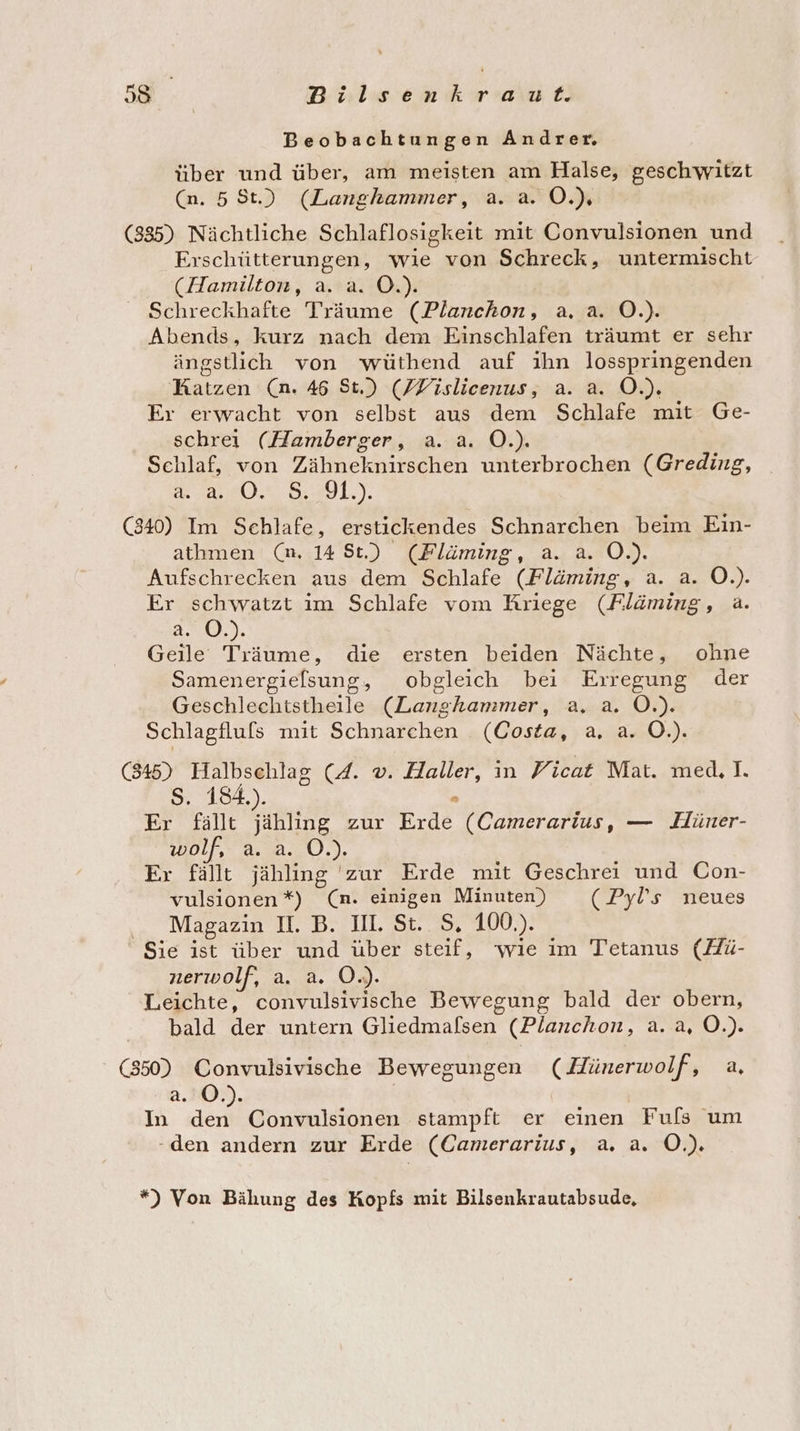 Beobachtungen Andrer. über und über, am meisten am Halse, geschwitzt (n. 58t.) (Langhammer, a. a. O.) (835) Nächtliche Schlaflosigkeit mit Convulsionen und Erschütterungen, wie von Schreck, untermischt (Hamilton, a. a. O.). Schreckhafte Träume (Planchon, a. a. O.). Abends, kurz nach dem Einschlafen träumt er sehr ängstlich von wüthend auf ihn losspringenden Ratzen (n. 46 St.) (ZFislicenus, a. a. O.). Er erwacht von selbst aus dem Schlafe mit Ge- schrei (Hamberger, a. a. O.). Schlaf, von Zähneknirschen unterbrochen (Greding, ABO: 5:49], (840) Im Schlafe, erstickendes Schnarchen beim Ein- athmen (mn. 14 St.) (Pläming, a. a. O.). Aufschrecken aus dem Schlafe (Fläming, a. a. O.). Er schwatzt im Schlafe vom Kriege (Fläming, a. a. O.). Geile Träume, die ersten beiden Nächte, ohne Samenergielsung, obgleich bei Erregung der Geschlechtstheile (Langhammer, a. a. O.). Schlagfluls mit Schnarchen (Costa, a. a. O.). (845) Halbschlag (4. v. Haller, in Ficat Mat. med, I. Ss. 184.). x Er fällt jähling zur Erde (Camerarius, — Hüner- wolf, a. a. O.). Er fällt jähling 'zur Erde mit Geschrei und Con- vulsionen *) (n. einigen Minuten) (Pyl’s neues ... Magazin II. B. III. St.. S, 100.). Sie ist über und über steif, ‘wie im Tetanus (Hü- nerwolf, a. a. O.). Leichte, convulsivische Bewegung bald der obern, bald der untern Gliedmafsen (Planchon, a. a, O.). (850) Convulsivische Bewegungen (Hünerwolf, a, a. ©.). | In den Convulsionen stampft er einen Fufs um -den andern zur Erde (Camerarius, a. a. OÖ.) *) Von Bähung des Kopfs mit Bilsenkrautabsude,