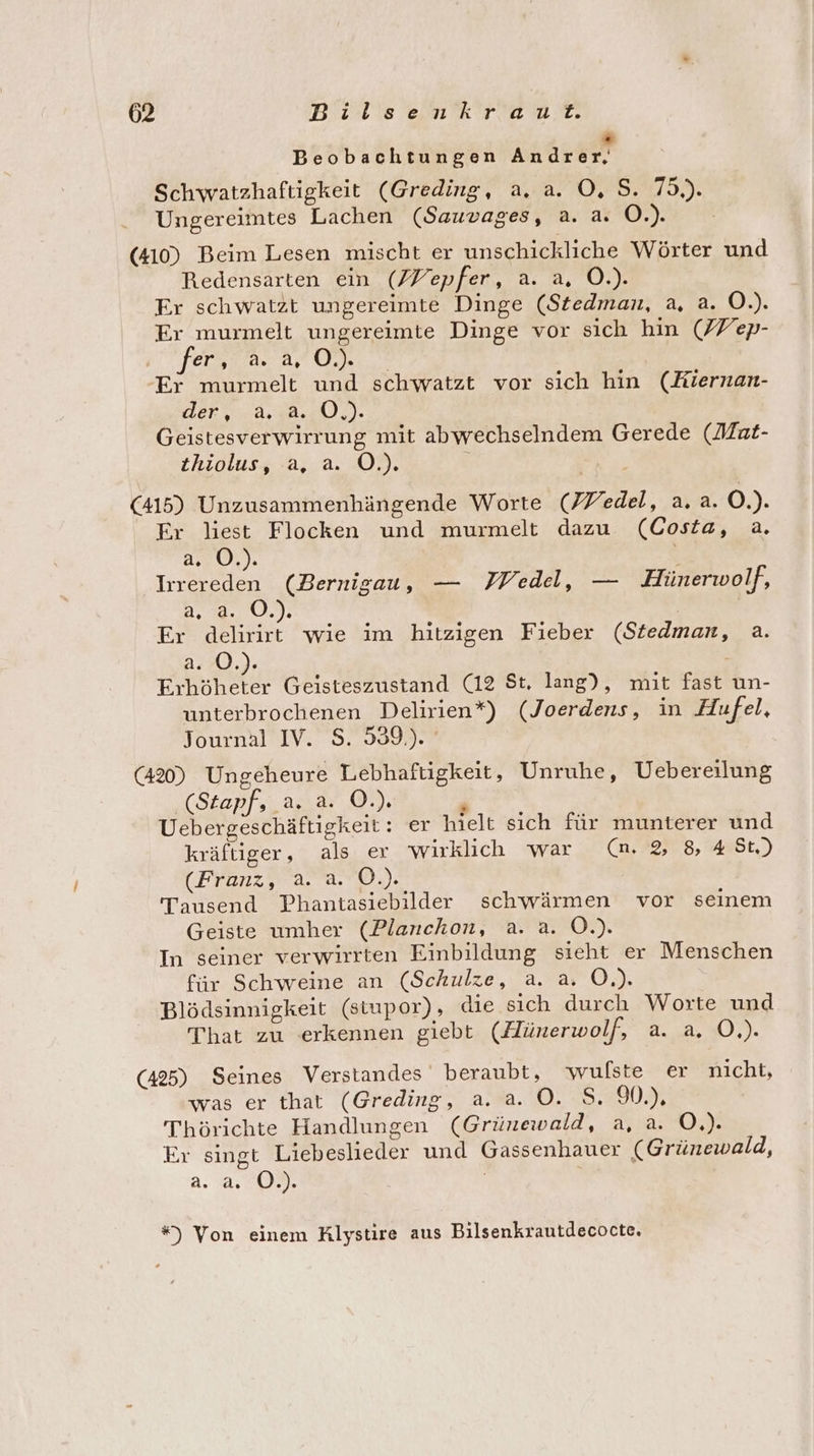 “ Beobachtungen Andrer, Schwatzhaftigkeit (Greding, a. a. O, S. 75.). Ungereimtes Lachen (Sauvages, a. a. O.). | (410) Beim Lesen mischt er unschickliche Wörter und Redensarten ein (Vepfer, a. a, O.). Er schwatzt ungereimte Dinge (Stedman, a, a. O.). Er murmelt ungereimte Dinge vor sich hin (/Y/ep- Terra a, 004.,° Er murmelt und schwatzt vor sich hin (Kiernan- der a). Geistesverwirrung mit abwechselndem Gerede (Mat- thiolus, a, a. Ö.). ; (415) Unzusammenhängende Worte (edel, a.a. O.). Er liest Flocken und murmelt dazu (Costa, a. 2:0 0%): Irrereden (Bernigau, — PMedel, — Hünerwolf, 2.0.03 Ä Er delirirt wie im hitzigen Fieber (Sitedman, a. a. O.). Erhöheter Geisteszustand (12 St, lang), mit fast un- unterbrochenen Delirien*) (Joerdens, in Hufel, Journal IV. S. 539.). (420) Ungeheure Lebhaftigkeit, Unruhe, Uebereilung (Stapf, a. a. OÖ.) R Uebergeschäftigkeit: er hielt sich für munterer und kräftiger, als er wirklich war (mn 2, 8 4 St.) (Franz, a. a. O.). Tausend Phantasiebilder schwärmen vor seinem Geiste umher (Planchon, a. a. O.). In seiner verwirrten Einbildung sieht er Menschen für Schweine an (Schule, a. a. O.). Blödsinnigkeit (stupor), die sich durch Worte und That zu erkennen giebt (Hünerwolf, a. a. O.). (425) Seines Verstandes beraubt, wulste er nıcht, was er that (Greding, a. a. OÖ. S. 9.) Thörichte Handlungen (Grünewald, a, a. O.). Er singt Liebeslieder und Gassenhauer (Grünewald, a. a *) Von einem Klystire aus Bilsenkrautdecocte.