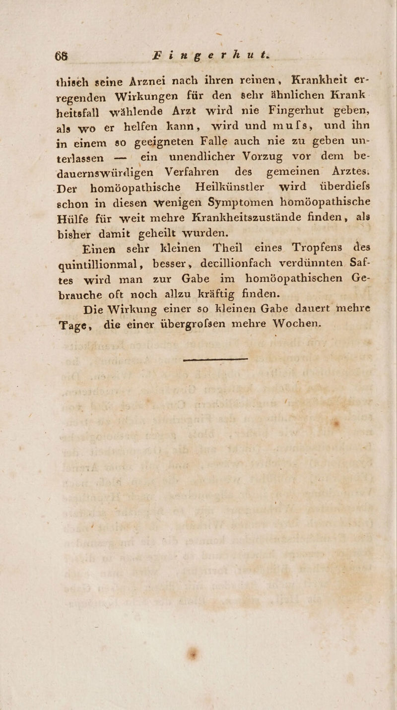 thiseh seine Arznei nach ihren reinen, Krankheit er- regenden Wirkungen für den sehr Ähnlichen Krank heitsfall wählende Arzt wird nie Fingerhut geben, als wo er helfen kann, wird und muls, und ihn in einem so geeigneten Falle auch nie zu geben un- teılassen — ein unendlicher Vorzug vor dem be- dauernswürdigen Verfahren des gemeinen Arztes: ‚Der homöopathische Heilkünstler wird überdiels schon in diesen wenigen Symptomen homöopathische Hiülfe für weit mehre Krankheitszustände finden, als bisher damit geheilt wurden. Einen sehr kleinen Theil eines Tropfens des quintillionmal, besser, decillionfach verdünnten Saf- tes wird man zur Gabe im homöopathischen Ge- brauche oft noch allzu kräftig finden. Die Wirkung einer so kleinen Gabe dauert mehre Tage, die einer übergrolsen mehre Wochen.