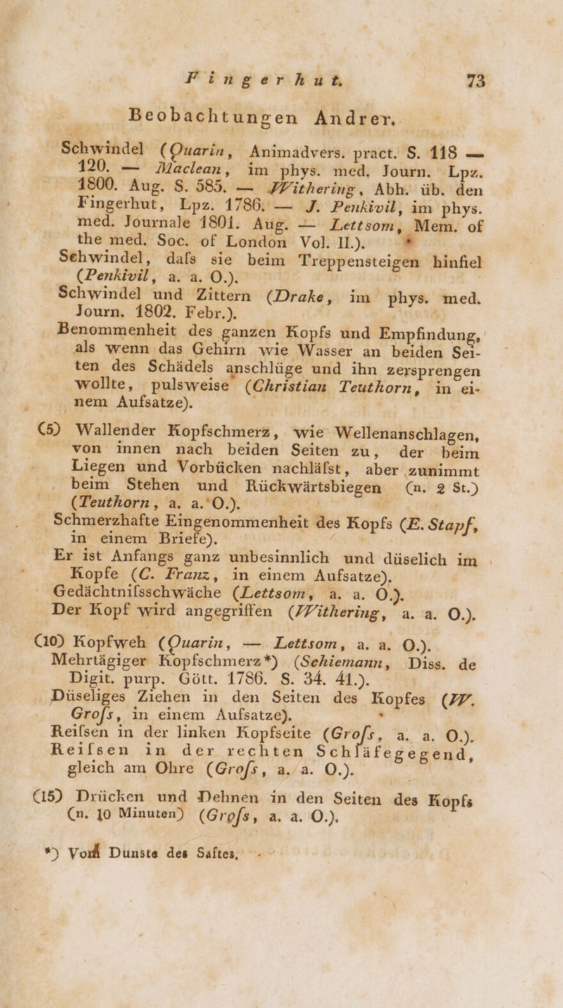 Beobachtungen Andrer. Schwindel (Ouarin, Animadvers. pract. $. 118 — 120. — Maclean, im phys. med, Journ. Lpz. 1800. Aug. S. 585. — PFVithering, Abh. üb. den Fingerhut, Lpz. 1786. — J. Penkivil, im phys. med. Journale 1801. Aug. — Lettsom, Mem. of the med. Soc. of London Vol. 11.). w Sehwindel, dafs sie. beim Treppensteigen hinfiel (Penkivil, a.a.0.). en Schwindel und Zittern (Drake, im phys. med. Journ. 1802. Febr.). | ; Benommenheit des ganzen Kopfs und Empfindung, als wenn das Gehirn wie Wasser an beiden Sei- ten des Schädels anschlüge und ihn zersprengen wollte, pulsweise (Christian Teuthorn, in ei- nem Aufsatze). EN | | (5) Wallender Kopfschmerz, wie Wellenanschlagen, von innen nach beiden Seiten zu, der ‘beim Liegen und Vorbücken nachläfst, aber zunimmt . beim Stehen und Rückwärtsbiegen (mn. 2 St.) (Teuthorn, a. a.'O.). a &gt; Schmerzhafte Eingenommenheit des Kopfs (E. Stapf, in einem Briefe). N Er ist Anfangs ganz unbesinnlich und düselich im ı Kopfe (C. Franz, in einem Aufsatze), Gedächtnilsschwäche (Lettsom, a. a. Ö.). Der Kopf wird angegriffen (7Yithering, a. a. O.). (10) Kopfweh (Ouarin, — Lettsom, a. a. O.). . . Mehrtägiger Kopfschmerz*) (Sehiemann, Diss. de Digit. purp. Gött. 1786. S. 34. 41.). ‚ Düseliges Ziehen in den Seiten des Kopfes (77. Grofs, in einem Aufsatze), a Reilsen in der linken Kopfseite (Gro/s, a. a. O.). Reifsen in der rechten Sch äfegegend, gleich am Ohre (Grofs, a.a. O.). (15) Drücken und Dehnen in den Seiten des Kopfs (n. 10 Minuten) (Grofs, a.a. 0.) ”) Vord Dunste des Saftes,