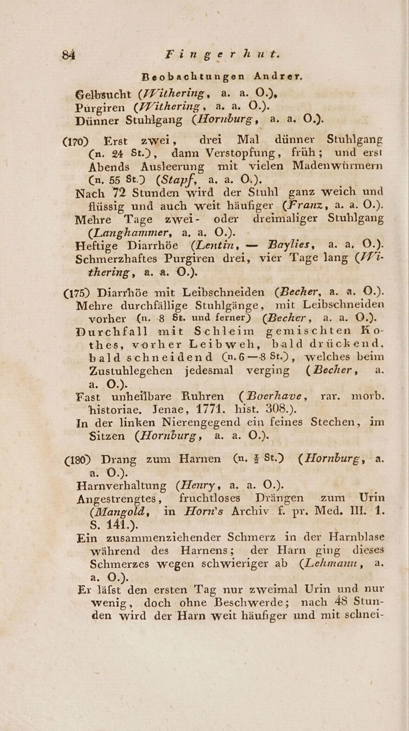 Beobachtungen Andrer, Gelbsucht (ZYithering, a. a. O.) Purgiren (Vithering, a. a. O.). Dünner Stuhlgang (Horndurg, a. a. O.). (170) Erst zwei, drei Mal dünner Stuhlgang (n. 24 St.), dann Verstopfung, früh; und ersı Abends Ausleerung mit vielen Madenwürmern Cn, 55 St.) (Stapf, a. a. O.). Nach 72 Stunden wird der Stuhl ganz weich und flüssig und auch weit häufiger (Franz, a. a. O.). Mehre Tage zwei- oder dreimaliger Stuhlgang (Langhammer, a, a. O.). Heftige Diarrhöe (LDentin, — Baylies, a. a. O.). Schmerzhaftes Purgiren drei, vier Tage lang (F7- thering, a. a. O.). (175) Diarrhöe mit Leibschneiden (Becher, a. a. O.). Mehre durchfällige Stuhlgänge, mit Leibschneiden vorher (n. 8 5t. und ferner) (Becher, a. a. O.). Durchfall mit Schleim gemischten Ro- thes, vorher Leibweh, bald drückend, bald schneidend (n.6—8St), welches beim Zustuhlegehen jedesmal verging (Becher, a. a. O©.). Fast unheilbare Ruhren (DBoerhave, var. morb. historiae. Jenae, 1771. hist. 308). In der linken Nierengegend ein feines Stechen, im Sitzen (Hornburg, a. a. O.). (180) Drang zum Harnen (mn. 38t.) (Hornburg, a. 10) a. ©.) | Harnverhaltung (Henry, a. a. O.). Angestrengtes, fruchtloses Drängen zum Urin (Mangold, in Horn’s Archiv £. pr. Med. II. 1. Ss. 141.). Ein zusammenziehender Schmerz in der Harnblase während des Harnens; der Harn ging dieses Schmerzes wegen schwieriger ab (Lehmann, a. a. O©.). | Er as den ersten Tag nur zweimal Urin und nur wenig, doch ohne Beschwerde; nach 48 Stun- den wird der Harn weit häufiger und mit schnei-