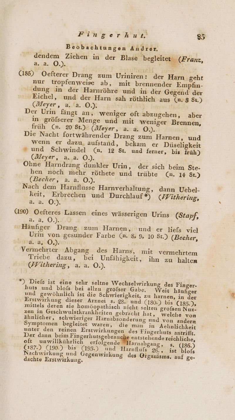 (185) Oefterer Drang zum Uriniren: der Harn ‚geht nur tropfenweise ab, mit brennender Empfin- ‘dung in der Harnröhre und in der Gegend der ‚Eichel, und der Harn sah röthlich aus (n,8 St) (Meyer, a. a. ©.). 2 | Der Urin fängt an, weniger oft abzugehen, aber in. gröfserer Menge und mit weniger Brennen, ‚früh (an. 20 St.) (Meyer, a. a. O.). | Die Nacht fortwährender Drang zum Harnen, und wenn er dazu. aufstand, bekam er Düseligkeit “ und Schwindel (n, 12 St, und ferner, bis früh) (Meyer, a..a. O.). Ohne Harndrang dunkler Urin, der sich beim Ste- hen noch mehr röthete und trübte (n. 14 St.) (Becher, a. &amp;. O.). Nach dem Harnflusse Harnverhaltung, dann Uebel- keit, Erbrechen und Durchlauf *) (PWithering, a.a. ©.) (190) Oefteres Lassen eines wässerigen Urins (Stapf, a. a, O.)...0 | Häufiger Drang zum Harnen, und er Jliefs vie] Urin von gesunder Farbe (n. 8, 9, 10 St.) (Becher, 134.250.) i Vermehrter Abgang des Harns, mit vermehrtem Triebe dazu, bei Unfähigkeit, ihn zu halten (WVithering, a. a. O.). *”) Diels ist eine sehr seltne Wechselwirkung des Finger- huts und blofs bei allzu eröfser Gabe, Weit häufiger und gewöhnlich ist die Sc wierigkeit, zu harnen, in der Erstwirkung dieser Arznei s., 23. und (180.) bis (185.); mittels deren sie homöopathisch nicht selten grofsen Nuz- zen in Geschwulstkrankheiten gebracht hat, welche von ähnlicher, schwieriger Harnabsonderung und von andern Symptomen begleitet waren, die man in Aehnlichkeit unter den reinen Erstwirkungen des Fingerhuts antrifft. Der dann beim Fingerhuts ebzaug entstehende reichliche, oft unwilikährlish re Harnabgang, s, (186.) (187.) (190.) bis (195.) und Harnflufs 96., ist blofs achwirkung und Gegenwirkung des Organisms. auf ge- dachte Erstwirkung, |