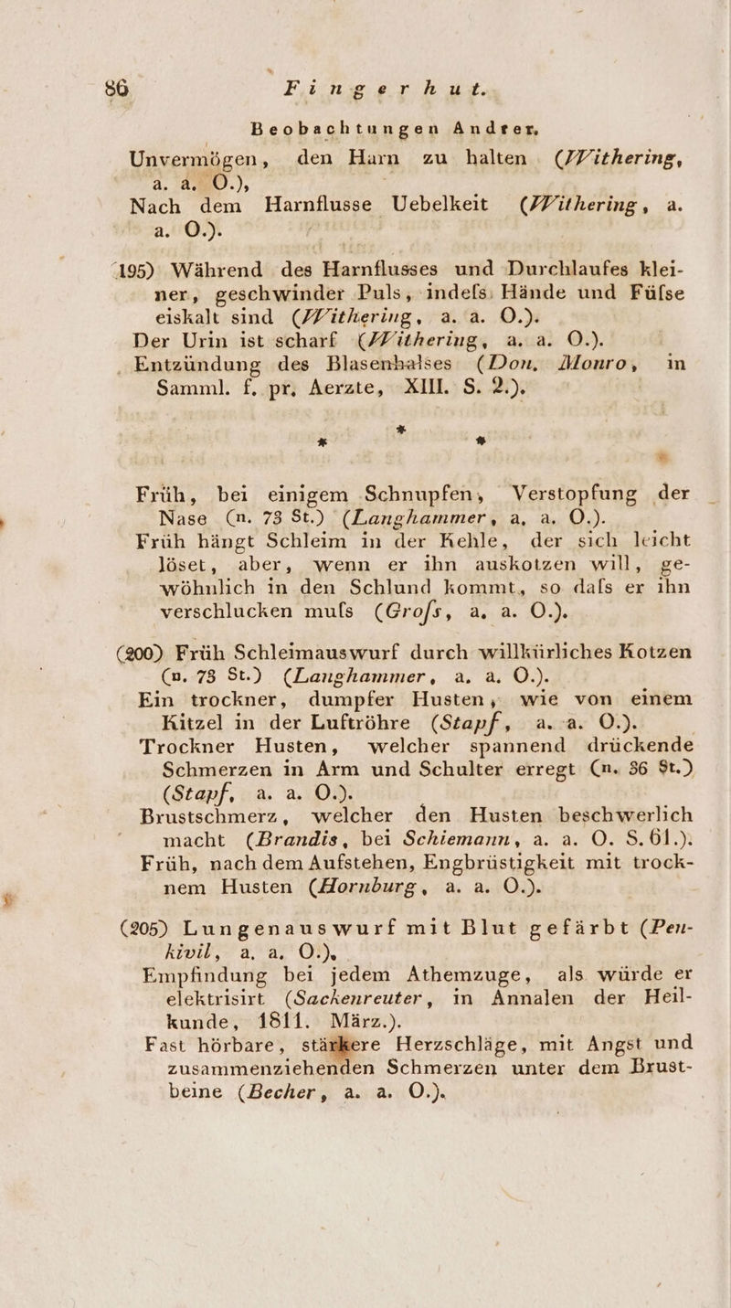 Beobachtungen Andrter, Unvermögen, den Harn zu halten (J/Yithering, a. 220.), ei Nach dem Harnflusse Uebelkeit (FYithering, a. aaO / 195) Während des Harnflusses und Durchlaufes klei- ner, geschwinder Puls, 'indefs; Hände und Füfse eiskalt sind (MWithering, a. a. O.). Der Urin ist scharf (Füthering, a. a. O.). Entzündung des Blasenhalses (Don. Monro, ın Samnl. f. pr, Aerzte, XII. S. 2.). | % * ”* = Früh, bei einigem ‚Schnupfen, Verstopfung der Nase (n. 73 St.) (Langhammer, a, a. O.). Früh hängt Schleim in der Kehle, der sich leicht löset, aber, wenn er ihn auskotzen will, ge- wöhnlich in den Schlund kommt, so dals er ıhn verschlucken muls (Grofs, a, a. O.). (200) Früh Schleimauswurf durch willkürliches Kotzen (0.78 St.) (Langhammer, a. a. O.). Ein trockner, dumpfer Husten, wie von einem Kitzel in der Luftröhre (Sztapf, a. a. O.). Trockner Husten, welcher spannend drückende Schmerzen in Arm und Schulter erregt (nm. 36 $t.) (Stapf, a. a. O.). Brustschmerz, welcher den Husten beschwerlich macht (Brandis, bei Schiemann, a. a. O. S.61.). Früh, nach dem Aufstehen, Engbrüstigkeit mit trock- nem Husten (HAornbdburg, a. a. O.). (265) Lungenauswurf mit Blut gefärbt (Pen- kivil, a, a. OÖ.) Empfindung bei jedem Athemzuge, als würde er elektrisirt (Sackenreuter, in Annalen der Heil- kunde, 1811. März.). Fast hörbare, stärkere Herzschläge, mit Angst und zusammenziehenden Schmerzen unter dem Brust- beine (Becher, a. a. O.).