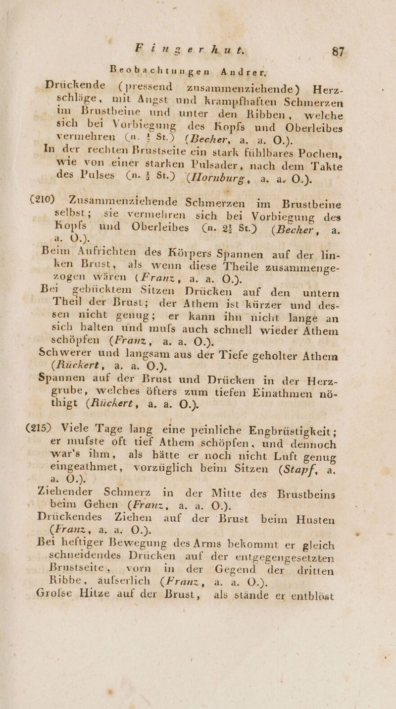 Beobachtungen Andrer, Drückende (pressend zusammenziehende) Herz- schläge, mit Augst und krampfhaften Schmerzen im Brustbeine und unter den Ribben, welche sich bei Vorbiegung des Kopfs und Oberleibes vermehren (n. 2 St.) (Becher, a. a. O.). In der rechten Brustseite ein stark fühlbares Pochen, wie von einer starken Pulsader, nach dem Takte des Pulses (n. # St.) (Horuburg, a. a. O.). Fi (210) Zusammenziehende Schmerzen im Brustbeine selbst; sie vermehren sich bei Vorbiegung des Ropfs und Oberleibes (n. 23 St.) (Becher, a. a. ©.). Beim Aufrichten des Rörpers Spannen auf der lin- ‚ken Brust, als wenn diese Theile zusanımenge- zogen wären (Franz, a. a. O.). Bei gebücktem Sitzen Drücken auf den untern Theil der Brust; der Athem ist kürzer und des- sen nicht genug; er kann ihn nicht lange an sich halten und mufs auch schnell wieder Athem schöpfen (Franz, a. a. O.). Schwerer und langsam aus der Tiefe geholter Athem (Rückert, a. a. O.). Spannen auf der Brust und Drücken in der Herz- grube, welches öfters zum tiefen Einathmen nö- thigt (Rückert, a. a. O.). (215) Viele Tage lang eine peinliche Engbrüstigkeit; er mulfste oft tief Athem schöpfen, und dennoch 'war’s ihm, als hätte er noch nicht Luft genug eingeathmet, vorzüglich beim Sitzen (Stapf, a. a. ©.) Ziehender Schmerz in der Mitte des Brustbeins beim Gehen (Franz, a. a. O.). Drückendes Ziehen auf der Brust beim Husten (Franz, a.-.a-0.). Bei heftiger Bewegung des Arms bekommt er gleich schneidendes Drücken auf der entgegengesetzten Brustseite, vorn in der Gegend der dritten Ribbe, äufserlich (Franz, a. a. O.). Grolse Hitze auf der Brust, als stände er entbläst