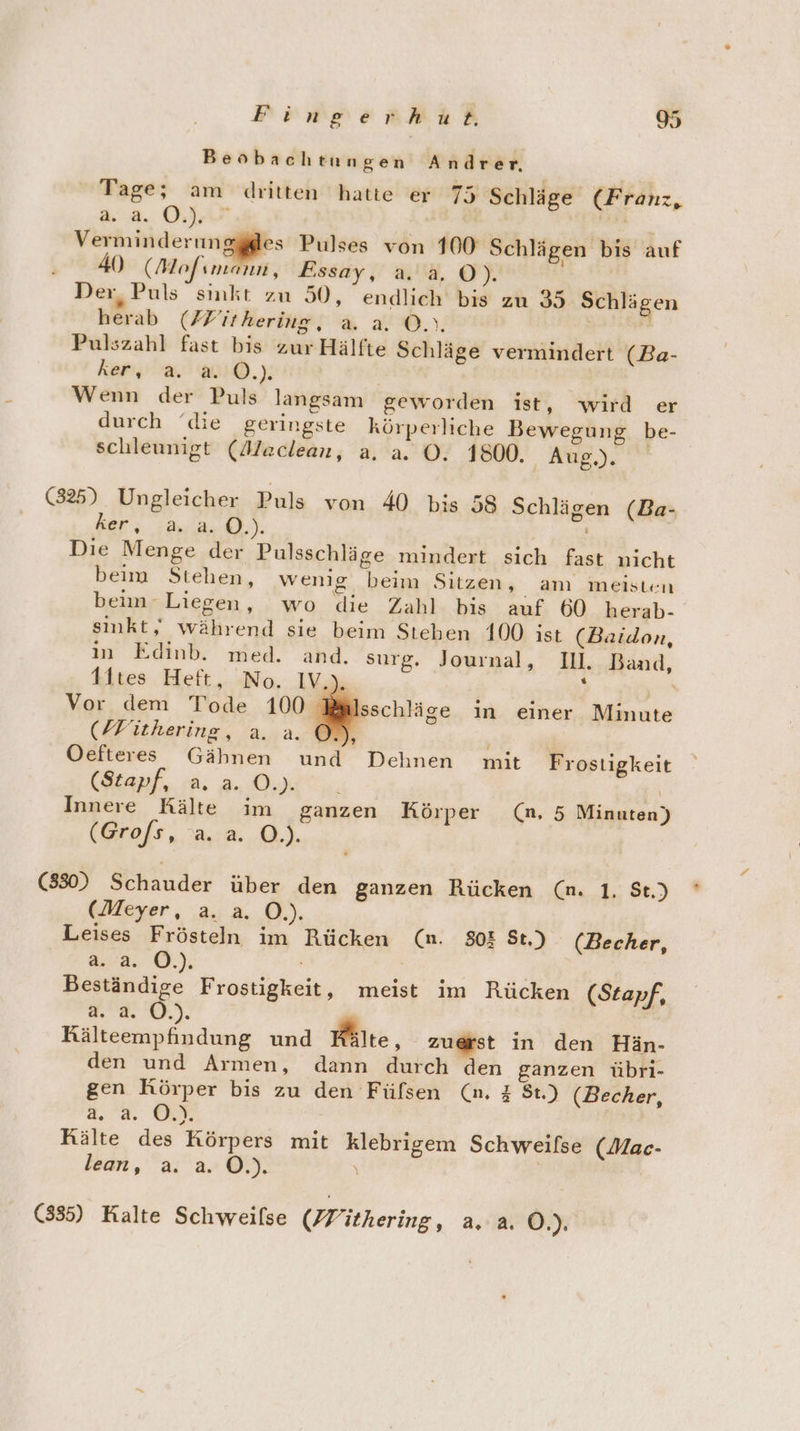 Beobachtungen Andrer. Tage; am dritten hatte er 75 Schläge (Franz, aa. OU | , ae, u Pulses von 100 Schlägen bis auf 40 (Mofımann, Essay, a. 4.0). Der, Puls smkt zu 50, endlich bis zu 35 Schlägen herab (Z/Zithering, a. a. ©. Rita Pulszahl fast bis zur Hälfte Schläge vermindert (Ba- ker a RO.) Wenn der Puls langsam geworden ist, wird er durch ‘die geringste körperliche Bewegung be- schleunigt (Alaclean, a. a. ©. 1800. 7 A (325) Ungleicher Puls von 40 bis 58 Schlägen (Ba- ker; Aush). | Die Menge der Pulsschläge mindert sich fast nicht beim Stehen, wenig beim Sitzen, amı meisten beuaLiegen , ; wo. die Zahl+ his : auf 60 herab- sinkt, während sie beim Stehen 100 ist (Baidon, in Edinb. med. and. surg. Journal, Il. Band, t1tes Heft. -No. IV r Vor dem Tode 100 Bi (/Fithering, a. a. ©. Oefteres Gähnen und (Stapf, a. a. O.). | \ Innere Kälte im ganzen Körper (n,. 5 Minuten) (Brofs , a.2..Q.). sschläge in einer Minute ’ Dehnen mit Frostigkeit (830) Schauder über den ganzen Rücken (n. 1. St.) (Meyer, a. a. O.). Leises Frösteln im Rücken (n. 808 St.) (Becher, #4: ©). Beständige Frostigkeit, meist im Rücken (Stapf, 2.2. 0.). Rälteempfindung und Mile, zuerst in den Hän- den und Armen, dann durch den ganzen übri- gen Körper bis zu den Fülsen (n. # 8t.) (Becher, 2.2. Kälte des Körpers mit klebrigem Schweilse (Mac- lean, a. a. Ö.). \ | (335) Kalte Schweilse (ithering, a, a. Ö.).