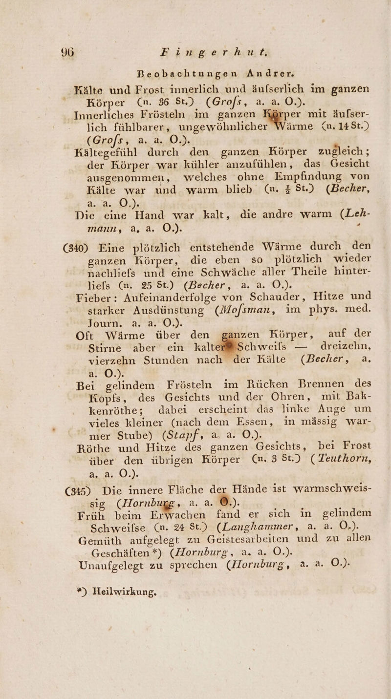 Beobachtungen Andrer. Kälte und Frost innerlich und äufserlich im ganzen Körper (n. 86 St.) (Grofs, 2... 02. Innerliches Frösteln im ganzen Körper mit äufser- lich fühlbarer, ungewöhnlicher Wärme {n. 148t.) (Grofs, a. a. O.). Kältegefühl durch den ganzen Körper zugleich ; der Körper war kühler anzufühlen, das Gesicht ausgenommen, welches ohne Empfindung von Kälte war und warm blieb (m. # St) (Becher, te VOR 0 In Die eine Hand war kalt, die andre warm (Leh- mann, a, a. OÖ.) . (340) Eine plötzlich entstehende Wärme durch den ganzen Körper, die eben so plötzlich wieder nachliefs und eine Schwäche aller Theile hinter- liels (n. 25 St.) (Becher, a. a. O.). Fieber: Aufeinanderfolge von Schauder, Hitze und starker Ausdünstung (Mo/sman, im phys. med. own. 2... 0.) } Oft Wärme über den nzen Körper, auf der Stirne aber ein kalte Sch weils — dreizehn, vierzehn Stunden nach der Kälte (Becher, a. a. O.). Bei gelindem Frösteln im Rücken Brennen des Kopfs, des Gesichts und der Ohren, mit Bak- kenröthe; dabei erscheint das linke Auge um vieles kleiner (nach dem Essen, in mässig war- mer Stube) (Stapf, a. a. O.). Röthe und Hitze des ganzen Gesichts, bei Frost über den übrigen Körper (m. 3 St.) (Teuthorn, 3,.2..0.). (345) Die innere Fläche der Hände ist warmschweis- sig (Hornbugg, a. a. ©.). Früh beim Erwachen fand er sich in gelindem Schweilse (m. 4 St.) (Langhammer, a. a. O.). Gemüth aufgelegt zu Geistesarbeiten und zu allen Geschäften*) (Hornburg, a. a. O.). Unaufgelegt zu sprechen (Hornburg, a. a. O.). %) Heilwirkung,