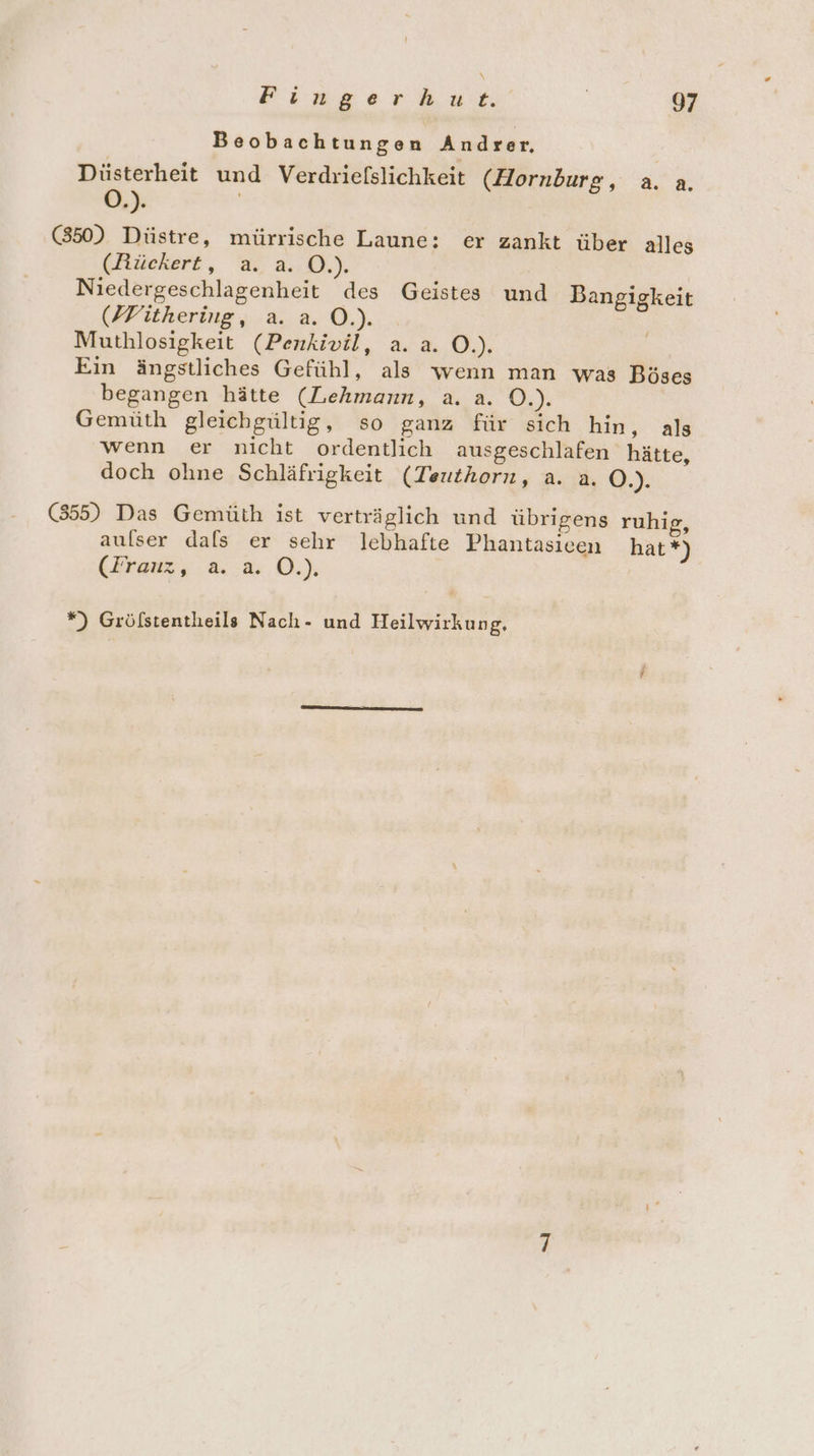 Beobachtungen Andrer, Düsterheit und Verdriefslichkeit (Hornburg, a. a. O.). (850) Düstre, mürrische Laune: er zankt über alles (Rückert, a. a. O.). Niedergeschlagenheit des Geistes und Bangigkeit (Withering, a. a. O.). Muthlosigkeit (Penkivil, a. a. O.). Ein ängstliches Gefühl, als wenn man was Böses begangen hätte (Lehmann, a. a. O.). Gemüth gleichgültig, so ganz für sich hin, als wenn er nicht ordentlich ausgeschlafen hätte, doch ohne Schläfrigkeit (Teuthorn, a. a. O.). (355) Das Gemüth ist verträglich und übrigens ruhig, aulser dals er sehr lebhafte Phantasieen hat*) (Eranz,; -&amp;,:% 0.) *) Gröfstentheils Nach- und Heilwirkung,