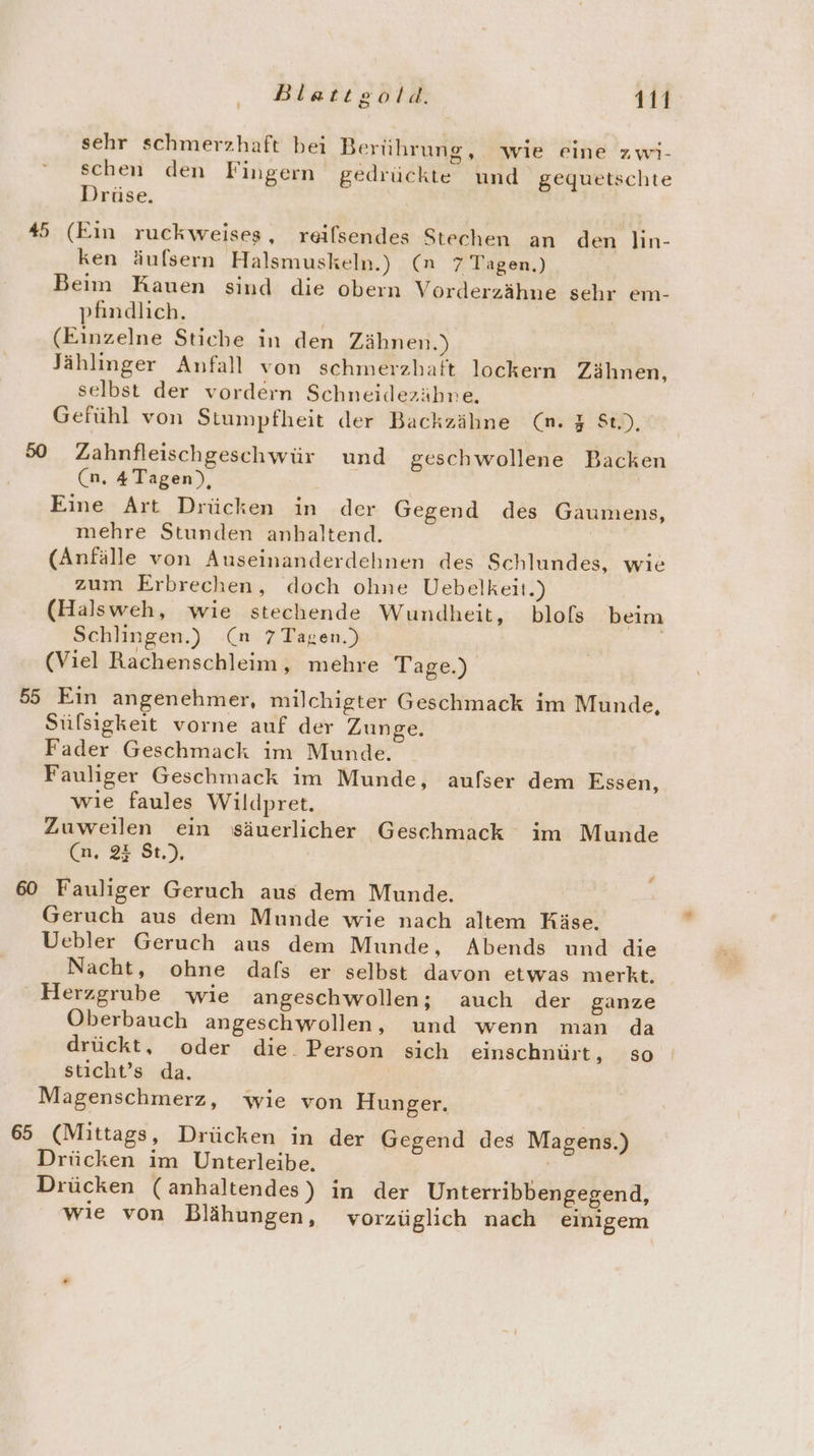 sehr schmerzhaft bei Berührung, wie eine zwi- schen den Fingern gedrückte und gequetschte Drüse. 45 (Ein ruckweises, reifsendes Stechen an den lin- ken äufsern Halsmuskeln.) (n 7 Tagen.) Beim Kauen sind die obern Vorderzähne sehr em- pfindlich. | (Einzelne Stiche in den Zähnen.) Jählinger Anfall von schmerzhaft lockern Zähnen, selbst der vordern Schneidezähne. Gefühl von Stumpfheit der Backzähne (n. % St), 50 Zahnfleischgeschwür und geschwollene Backen (n, 4 Tagen), Eine Art Drücken in der Gegend des Gaumens, mehre Stunden anhaltend. (Anfälle von Auseinanderdehnen des Schlundes, wie zum Erbrechen, doch ohne Uebelkeit.) (Halsweh, wie stechende Wundheit, blofs beim Schlingen.) (n 7 Tagen.) (Viel Rachenschleim, mehre Tage.) 55 Ein angenehmer, milchigter Geschmack im Munde, Süfsigkeit vorne auf der Zunge. Fader Geschmack im Munde. Fauliger Geschmack im Munde, aufser dem Essen, wie faules Wildpret. Zuweilen ein säuerlicher Geschmack im Munde (n, 2% St), 60 Fauliger Geruch aus dem Munde. Geruch aus dem Munde wie nach altem Käse. Uebler Geruch aus dem Munde, Abends und die Nacht, ohne dafs er selbst davon etwas merkt. Herzgrube wie angeschwollen; auch der ganze Oberbauch angeschwollen, und wenn man da drückt, oder die Person sich einschnürt, so sticht’s da. Magenschmerz, wie von Hunger. 65 (Mittags, Drücken in der Gegend des Magens.) Drücken im Unterleibe. | Drücken (anhaltendes) in der Unterribbengegend, wie von Blähungen, vorzüglich nach einigem f