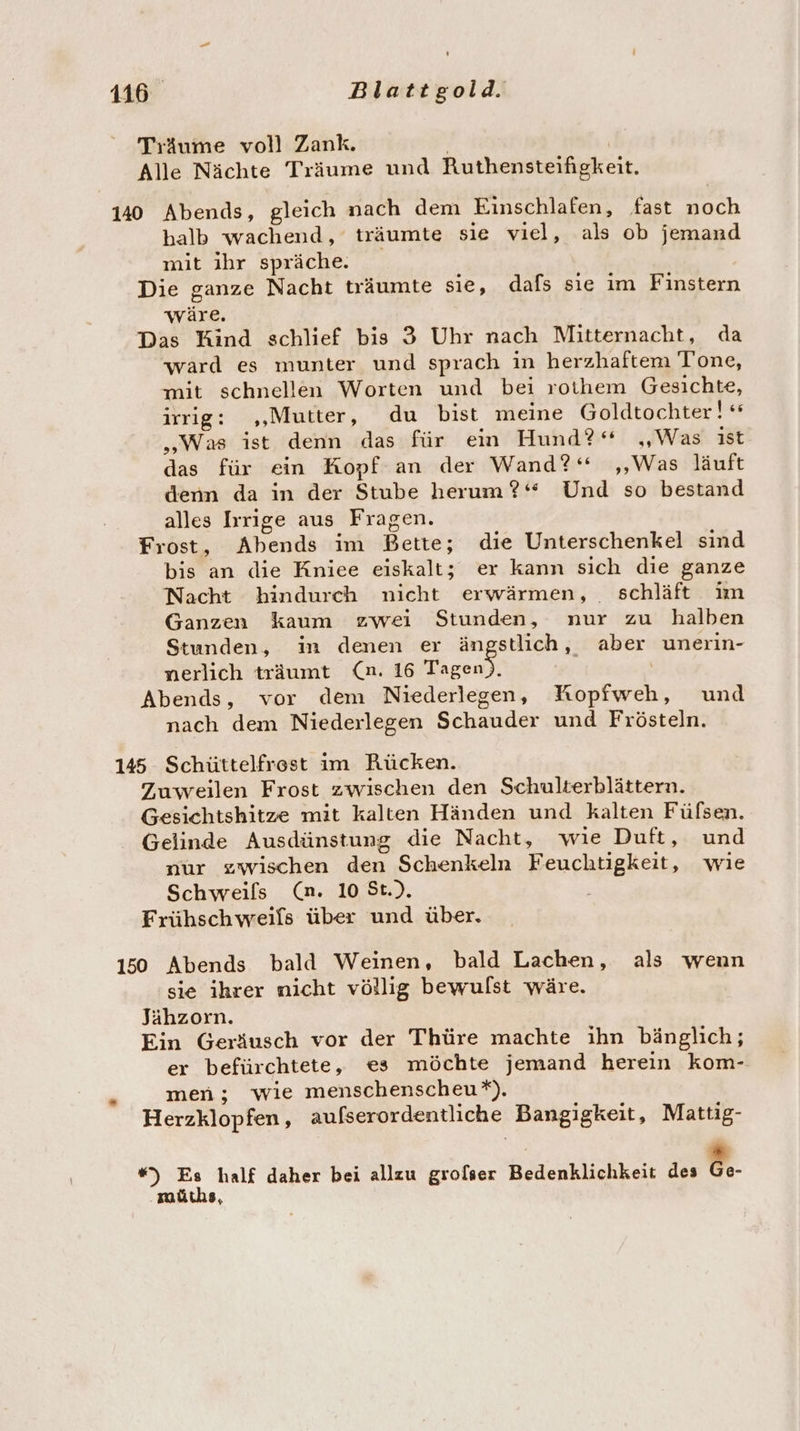 Träume voll Zank. | | Alle Nächte Träume und Ruthensteifigkeit. 140 Abends, gleich nach dem Einschlafen, fast noch halb wachend, träumte sie viel, als ob jemand mit ihr spräche. Die ganze Nacht träumte sie, dafs sie im Finstern wäre. Das Kind schlief bis 3 Uhr nach Mitternacht, da ward es munter und sprach in herzhaftem Tone, mit schnellen Worten und bei rothem Gesichte, irrig: ,„‚Mutter, du bist meine Goldtochter! „Was ist denn das für ein Hund?“ „Was ist das für ein Kopf an der Wand?‘ ‚Was läuft denn da in der Stube herum?‘ Und so bestand alles Iırige aus Fragen. Frost, Abends im Bette; die Unterschenkel sind bis an die Kniee eiskalt; er kann sich die ganze Nacht hindurch nicht erwärmen, schläft in Ganzen kaum zwei Stunden, nur zu halben Stunden, in denen er ängstlich, aber unerin- nerlich träumt (n. 16 u: Abends, vor dem Niederlegen, Kopfweh, und nach dem Niederlegen Schauder und Frösteln. 145 Schüttelfrest im Rücken. Zuweilen Frost zwischen den Schulterblättern. Gesichtshitze mit kalten Händen und kalten Fülsen. Gelinde Ausdünstung die Nacht, wie Duft, und nur zwischen den Schenkeln Feuchtigkeit, wie Schweils (n. 10 St.). Frühschweifs über und über. 150 Abends bald Weinen, bald Lachen, als wenn sie ihrer nicht völlig bewulst wäre. Jähzorn. Ein Geräusch vor der Thüre machte ıhn bänglich; er befürchtete, es möchte jemand herein kom- men; wie menschenscheu*). Herzklopfen, aufserordentliche Bangigkeit, Mattig- *) Es half daher bei allzu grofser Bedenklichkeit des ee- müths,