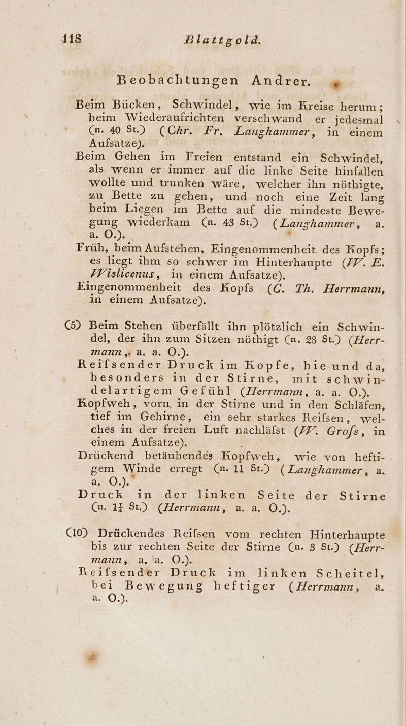 Beobachtungen Andrer. ie Beim Bücken, Schwindel, wie im Kreise herum; beim Wiederaufrichten verschwand er jedesmal (n. 40 St.) (Chr. Fr, Langhammer, in einem Aufsatze). | Beim Gehen im Freien entstand ein Schwindel, als wenn er immer auf die linke Seite hinfallen wollte und trunken wäre, welcher ihn nöthigte, zu Bette zu gehen, und noch eine Zeit lang beim Liegen ım Bette auf die mindeste Bewe- gung wiederkam (n. 43 St.) (Langhammer, a. a. O.). . Früh, beim Aufstehen, Eingenommenheit des Kopfs; es liegt ihm so schwer im Hinterhaupte (77. E. FVislicenus, in einem Aufsatze). Eingenommenheit des Kopfs (C. Th. Herrmann, in einem Aufsatze). (5) Beim Stehen überfällt ihn plötzlich ein Schwin- del, der ihn zum Sitzen nöthigt (n. 28 St.) (Herr- mann, a. .a. O.). Reilsender Druck im Kopfe, hieundda, besonders in der Stirne, mit schwin- delartigem Gefühl (Herrmann, a. a. O.). Kopfweh, vorn, in der Stirne und in den Schläfen, tief im Gehirne, ein sehr starkes Reilsen, wel- ches in der freien Luft nachläfst (77. Gro/s, in einem Aufsatze). Drückend betäubendes KRopfweh, wie von hefti- gem Winde erregt (m. 11 St.) (Langhammer, a. 2:0.), | Druck in der linken Seite der Stirne (n, 13 St.) (Herrmann, a. a. O.). (10) Drückendes Reisen vom rechten Hinterhaupte bis zur rechten Seite der Stirne (n. 3 St.) (Herr- mann, a.'a. O.). Reifsender Druck im linken Scheitel, bei Bewegung heftiger (Herrmann, a. a 0)