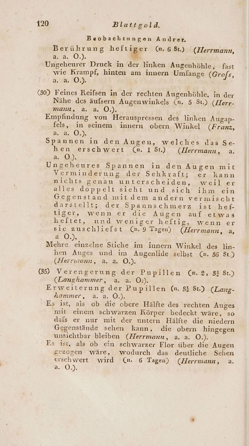 Beobachtungen Andrer. Berührung heftiger (.68t) (Herrmann, 9274, /0),), M | Ungeheurer Druck in der linken Augenhöhle, fast wie Krampf, hinten am innern Umfange (Grofs, 2.220.) (80) Feines Reifsen in der rechten Augenhöhle, in der Nähe. des äufsern Augenwinkels (n. 5 St.) (Zerr- mann, AB, A), Empfindung von Herauspressen des linken Augap- fels, in seinem innern obern Winkel (Franz, A. (2% Spannen in den Augen, welches das Se- hen erschwert (n. 18t) (Herrmanu, a. 2..£).), Ungeheures Spannen in den Augen mit Verminderung der Sehkraft; er kann nichts genau unterscheiden, weil er Aalen dponpeli sieht unansıch! ab mn Am Gegenstand mitdem andern vermischt darstellt; der Spannschmerz ist hef- tiger, wenn er die Augen auf etwas heftet, und weniger heftig, wenn er sie zuschliefst (n. 9 Tagen) (Herrmann, a, 1:0.) | Mehre einzelne Stiche im innern Winkel des ln- hen Auges und im Augenlide selbst (n. 36 St.) (Herrwann, a. a. O.). (35) Verengerung:der Popillen) @iieyıBE St.) (Langhanmmer, a. a. O:). Erweiterung der Pupillen (n. 85 St.) (Lang- hammer, a.a.0.). | Es ist, ais ob die obere Hälfte des 'rechten Auges mit einem schwarzen Körper bedeckt wäre, so dafs er nur mit der untern Hälfte die niedern Gegenstände sehen kann, die obeın hingegen unsichtbar bleiben (Herrmann, a. a. O.). Es ıst, als ob ein schwarzer Flor über die Augen gezogen wäre, wodurch das deutliche Sehen erschwert wird (n. 6 Tagen) (Herrmann, a. a. 0.)