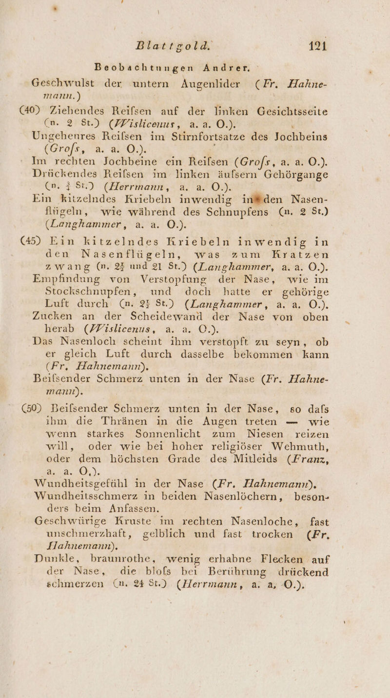 Beobachtungen Andrer Geschwulst der untern Augenlider (Fr. Hahne- mann.) (40) Ziehendes Reifsen auf der linken Gesichtsseite (n. 2 St.) (FFislicenus, a. a. O.). Ungehenres Reilsen im Stirnfortsatze des Biöhbeins (Grofs, a 2.0.) Im rechten Jochbeine ein Reifsen (Grofs, a. a. O.). Drückendes Reiflsen im linken äufsern Gehörgange (n. 38%) (Herrmann, a. a. O.). Ein Kiisehudisn Kriebeln inwendig in®#den Nasen- flügeln, wıe während des SERUIEREER (n, 2 St.) (hshdmrkeil; a8. O7 (45) Eın kitzelndes Kriebeln inwendig in den Nasenflügeln, was zum Kratzen zwang (m. 2} und 21 St.) (Langhammer, a.a. O.). Empfindung von Verstopfung der Nase, wie im Stockschnupfen, und doch hatte er gehörige Luft durch (n. 23 St.) (Langhammer, a. a. O.). Zucken an der N der Nase von oben herab (FFislicenus, a. EN): | Das Nasenloch scheint er verstopft zu seyn, ob er gleich Luft durch dasselbe bekommen kann (Fr, Hahnemann), Beilsender Schmerz unten in der Nase (Fr. Hahne- mann). (50) Beilsender Schmerz unten in der Nase, so dafs ihm die Thränen in die Augen treten — wie wenn starkes Sonnenlicht zum Niesen reizen will, oder wie bei hoher religiöser Wehmuth, oder dem höchsten Grade des Mitleids (Franz, 2a. ), Wundheitsgefühl in der Nase (Fr. Hahnemann), Wundheitsschmerz in beiden a ai ce beson- ders beim Anfassen. Geschwürige Kruste im rechten Nasenloche, fast unschmerzhaft, gelblich und fast trocken (Fr. Jlahnemann), Dunkle, braunrothe, wenig erhabne Flecken auf der Nase, die blofs beı Berührung drückend schmerzen (nm. 24 St.) (Herrmann, a. a, O.).