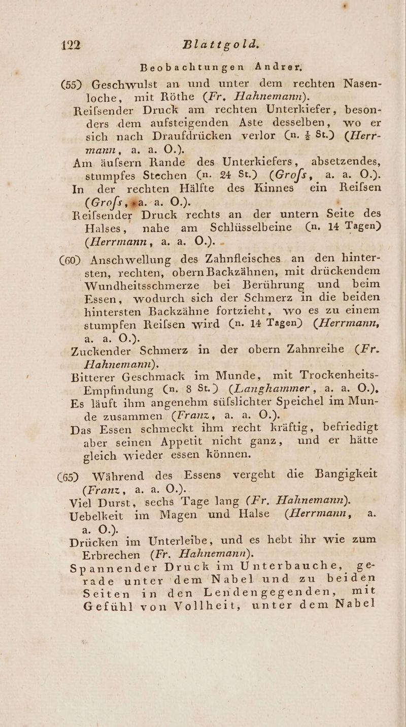 Beobachtungen Andrer, (55) Geschwulst an und unter dem rechten Nasen- loche, mit Röthe (Fr, Hahnemann). Reilsender Druck am rechten Unterkiefer, beson- ders dem aufsteigenden Aste desselben, wo er sich nach Draufdrücken verlor (n. 3 St) (Herr- mann, a. a. O.). Am äufsern Rande des Unterkiefers, absetzendes, stumpfes Stechen (mn. 24 St) (Grofs, a. a. O.). In der rechten Hälfte des Kinnes ein Reifsen (Grofs ‚wa. a. O.). f Reifsender Druck rechts an der untern Seite des Halses, nahe am Schlüsselbeine (na. 14 Tagen) (Herrmann, a. a. O.). - (60) Anschwellung des Zahnfleisches an den hinter- sten, rechten, obern Backzähnen, mit drückendem Wundheitsschmerze bei Berührung und beim Essen, wodurch sich der Schmerz ın die beiden hintersten Backzähne fortzieht, wo es zu einem stumpfen Reilsen wird (n. 14 Tagen) (Herrmann, 28.0. Zuckender Schmerz in der obern Zahnreihe (Fr. Hahnemann). | Bitterer Geschmack im Munde, mit Trockenheits- Empfindung (@n. 8 St) (Langhammer, a. a. O.), Es läuft ihm angenehm süfslichter Speichel im Mun- de zusammen (Franz, a. a. O.). Das Essen schmeckt ihm recht kräftig, befriedigt aber seinen Appetit nicht ganz, und er hätte gleich wieder essen können. | (65) Während des Essens vergeht die Bangigkeit (Franz, a. a. O.). Viel Durst, sechs Tage lang (Fr. Hahnemann). Uebelkeit im Magen und Halse (Jerrmann, a. a.:0.). a im Unterleibe, und es hebt ıhr wie zum Erbrechen (Fr. Hahnemann). Spannender Druck im Unterbauche, ge rade unter dem 'Nabel.und zu beiden Seiten in den Lendengegenden, mit Gefühl von Vollheit, unter dem Nabel