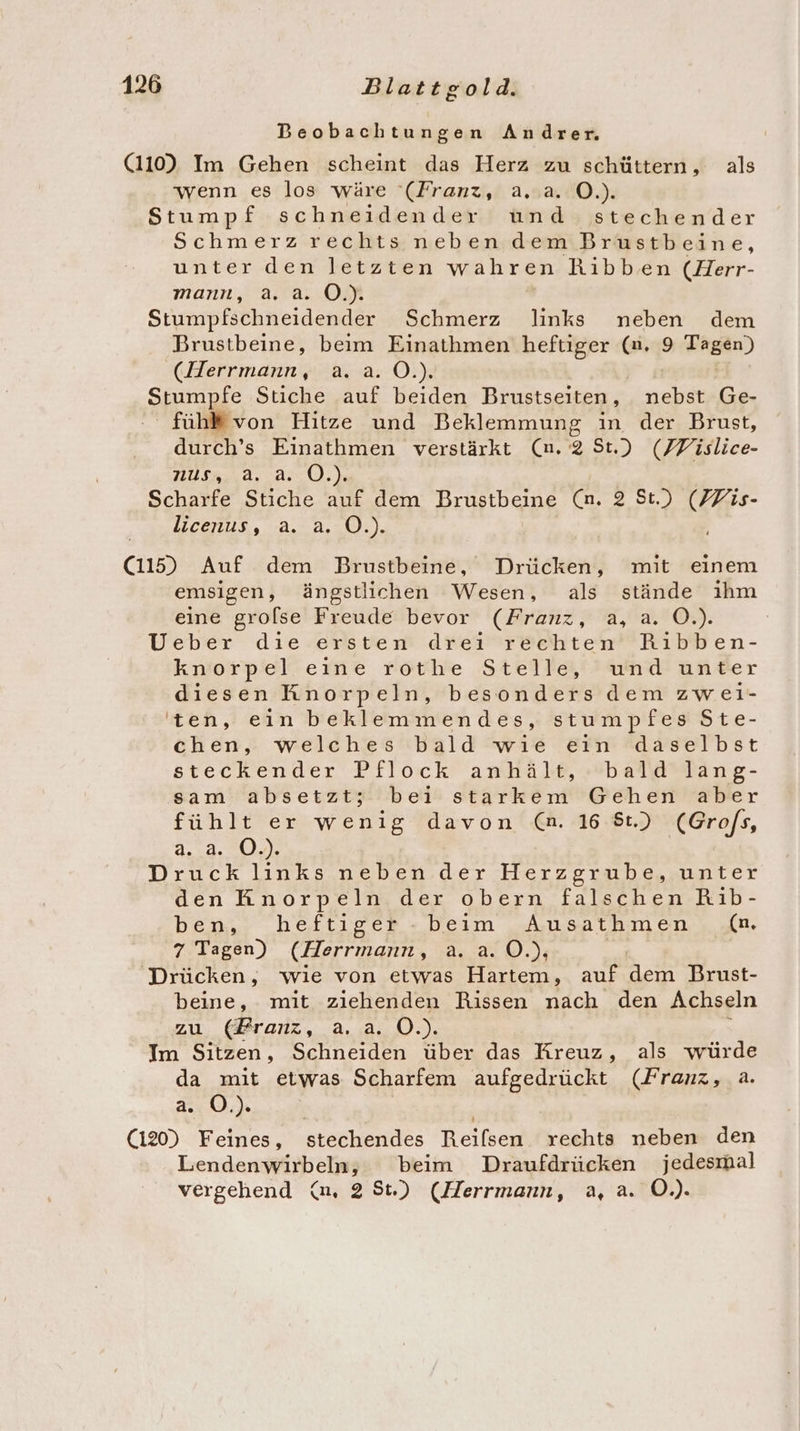 Beobachtungen Andrer. (110) Im Gehen scheint das Herz zu schüttern, als wenn es los wäre ‘(Franz, a..a. O.). Stumpf schneidender und stechender Schmerz rechts neben dem Brustbeine, unter den letzten wahren Ribben (Herr- mann, a. a. O.). Stumpfschneidender Schmerz links neben dem Brustbeine, beim Einathmen heftiger (n, 9 wRBAn) Kar indimk 2.42: Oi) ‚Spumpöe Stiche auf beiden Brustseiten, nebst Ge- fühl von Hitze und Beklemmung in der Brust, durch’s Einathmen verstärkt (n. 2 St.) (Fislice- HUSA,.a, a: O,.) Scharfe Stiche auf dem Brustbeine (n. 2 St.) Si licenus, a. a. O.). Cu Auf dem PBrustbeine, Drücken, mit einem emsigen, ängstlichen Wesen, als stände ıhm eine grolse Freude bevor (Franz, a, a. O.). Ueber die ersten drei rechten Ribben- knorpel eine rothe Stelle, und unter diesen Knorpeln, besonders dem zwei- ten, ein beklemmendes, stumpfes Ste- chen, welches bald wie eın daselbst steckender Pflock anhält, »bald’lang- sam absetzt; bei starkem Gehen aber fühlt er wenig davon (n. 16 8t.) (Grofs, 2.14.00, Druck links.neben.der Herzgrabe,.unter den Knorpeln der obern falschen Rib- ben. heftiger - beim Ausathmen (n, 7 Tagen) (Herrmann, a. a. O.), Drücken, wie von etwas Hartem, auf dem Brust- beine, mit ziehenden Rissen nach den Achseln zu. (Branz, a..a. O.). Im Sitzen, Schneiden über das Kreuz, als würde da mit etwas Scharfem aufgedrückt (Franz, a. a. OÖ.). (120) Feines, stechendes Reifsen rechts neben den Lendenwirbeln, beim Draufdrücken jedesmal vergehend (n, 28St.) (Herrmann, a, a. O.).