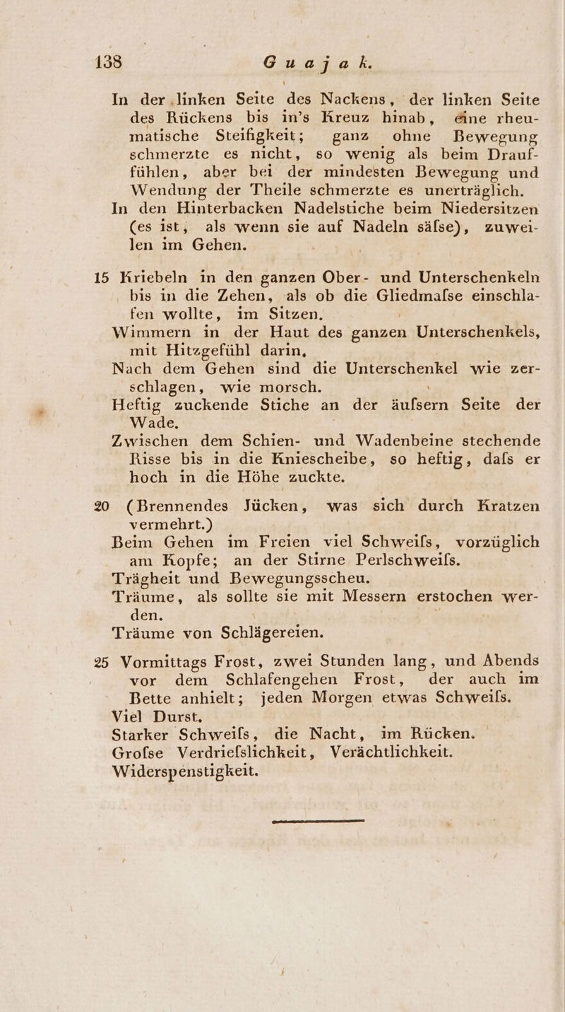 In der ‚linken Seite des Nackens, der linken Seite des Rückens bis in’s Kreuz hinab, &amp;ne rheu- matische Steifigkeit; ganz ohne Bewegung schmerzte es nicht, so wenig als beim Drauf- fühlen, aber beı rc mindesten Bewegung und Wendung der Theile schmerzte es unerträglich. In den Hinterbacken Nadelstiche beim Niedersitzen (es ist, als wenn sie auf Nadeln sälse), zuwei- len im Gehen. 15 Kriebeln in den ganzen Ober- und Unterschenkeln bis in die Zehen, als ob die erste einschla- fen wollte, im Sitzen, Wimmern in der Haut des Back Unterschenkels, mit Hitzgefühl darin, Nach dem Gehen sind die een wie zer- schlagen, wie morsch. Heftig zuckende Stiche an der sr Seite der Wade. Zwischen dem Schien- und Wadenbeine stechende Risse bis in die Kniescheibe, so heftig, dals er hoch in die Höhe zuckte. 20 (Brennendes Tückent was sich durch Kratzen vermehrt.) Beim Gehen im Freien viel Schweils, vorzüglich am Kopfe; an der Stirne Perlschweils. Trägheit und Bewegungsscheu. Träume, als sollte sie mit Messern erstochen wer- den. Träume von insert 25 Vormittags Frost, zwei Stunden lang, und Abends vor dem Schlafengehen Frost, der auch im Bette anhielt; jeden Morgen etwas Schweils. Viel Durst. Starker Schweils, die Nacht, ım Rücken. Grofse Verdriefslichkeit, Verächtlichkeit. Widerspenstigkeit.