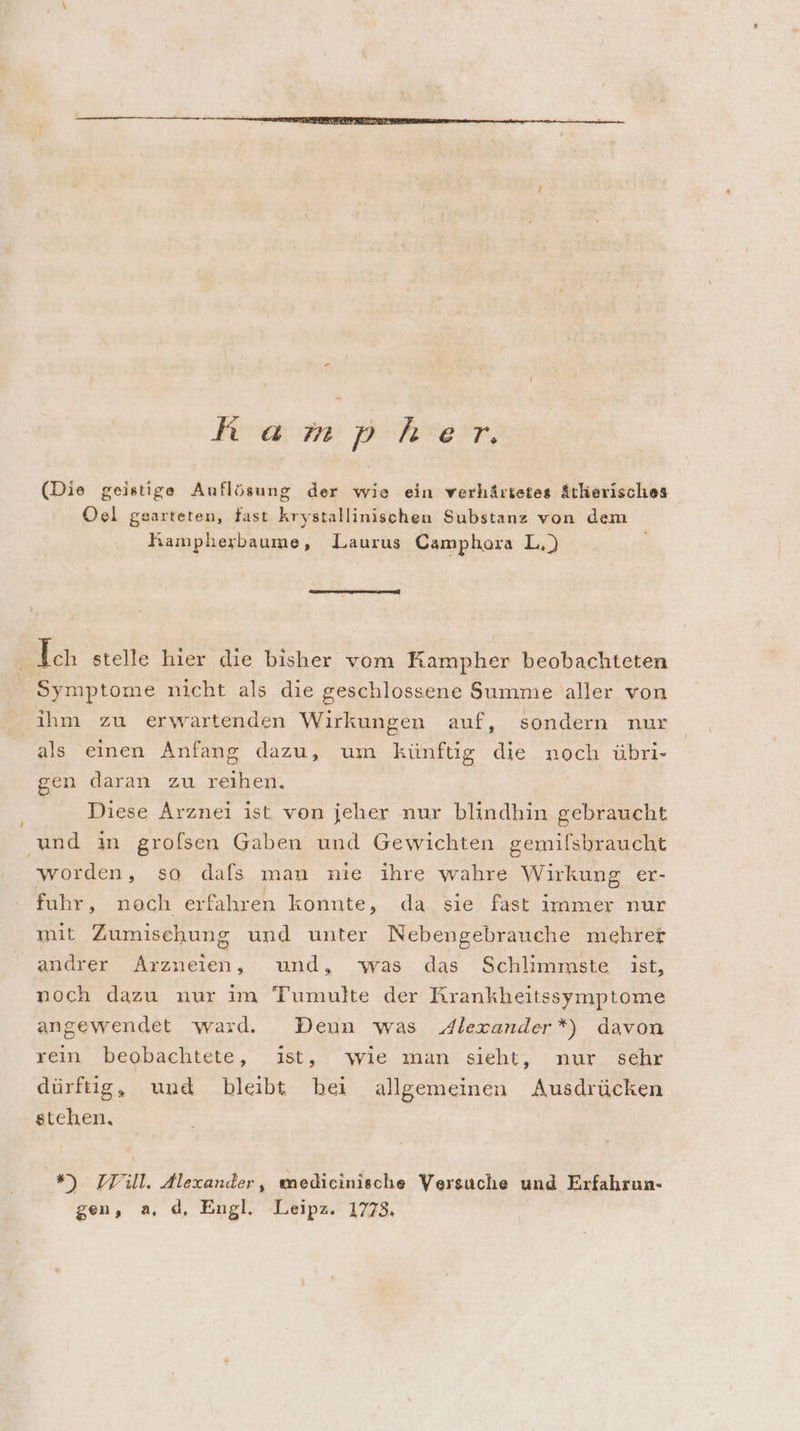 u 7 hampher. (Die geistige Auflösung der wie ein verhärtetes Atkerisches Oel gearteten, fast krystallinischeu Substanz von dem Kampherbaume, Laurus Camphora L,) Ich stelle hier die bisher vom Rampher beobachteten Symptome nicht als die geschlossene Summe aller von ihm zu erwartenden Wirkungen auf, sondern nur als einen Anfang dazu, um künftig die noch übri- gen daran zu reihen. Diese Arznei ist von jeher nur blindhin gebraucht und in grofsen Gaben und Gewichten gemifsbraucht worden, so dafs man nie ihre wahre Wirkung er- fuhr, noch erfahren konnte, da sie fast immer nur mit Zumischung und unter Nebengebrauche mehrer andrer Arzneien, und, was das Schlimmste ist, noch dazu nur im Tumulte der RKrankheitssymptome angewendet ward. Deun was Alexander*) davon rein beobachtete, ist, wie man sieht, nur sehr dürftig, und bleibt bei allgemeinen Ausdrücken stehen. ”) Till. Alexander, medicinische Versuche und Erfahrun- gen, a, d, Engl. Leipz. 1773.