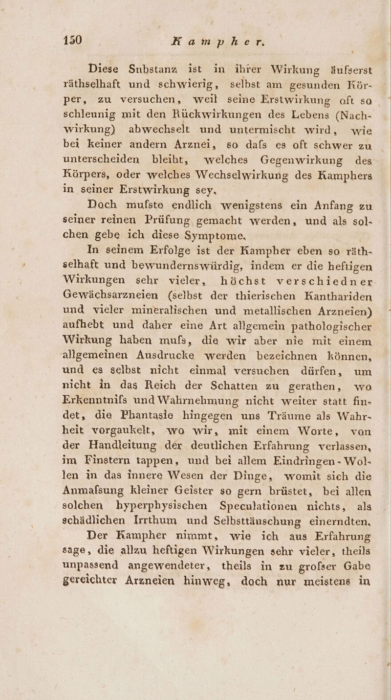 Diese Snbstanz ist in ihrer Wirkung äufserst räthselhaft und schwierig, selbst am gesunden Rör- per, zu versuchen, weil seine Erstwirkung oft so schleunig mit den Rückwirkungen des Lebens (Nach- wirkung) abwechselt und untermischt wird, wie bei keiner andern Arznei, so dafs es oft schwer zu unterscheiden bleibt, welches Gegenwirkung des Körpers, oder welches Wechselwirkung des Kamphers in seiner Erstwirkung sey, Doch mufste endlich wenigstens ein Anfang zu seiner reinen Prüfung gemacht werden, und als sol- chen gebe ich diese Symptome, In seinem Erfolge ist der Kampher eben so räth- selhaft und bewundernswürdig, indem er die heftigen Wirkungen sehr vieler, höchst verschiedner Gewächsarzneien (selbst der thierischen Kanthariden und vieler mineralischen und metallischen Arzneien) aufhebt und daher eine Art allgemein pathologischer Wirkung haben mufs, die wir aber nie mit einem allgemeinen Ausdrucke werden bezeichnen können, und es gelbst nicht einmal versuchen dürfen, um nicht in das Reich der Schatten zu gerathen, wo Erkenntnifs und Wahrnehmung nicht weiter statt fin- det, die Phantasie hingegen uns Träume als Wahr- heit vorgaukelt, wo wir, mit einem Worte, von der Handleitung der deutlichen Erfahrung verlassen, im Finstern tappen, und bei allem Eindringen - Wol- len in das innere Wesen der Dinge, womit sich die Anmafsung kleiner Geister so gern brüstet, bei allen solchen hyperphysischen Speculationen nichts, als schädlichen Irrthum und Selbsttäuschung einerndten, Der Kampher nimmt, wie ich aus Erfahrung sage, die allzu heftigen Wirkungen sehr vieler, theils unpassend angewendeter, theils in zu grofser Gabe gereichter Arzneien hinweg, doch nur meistens in