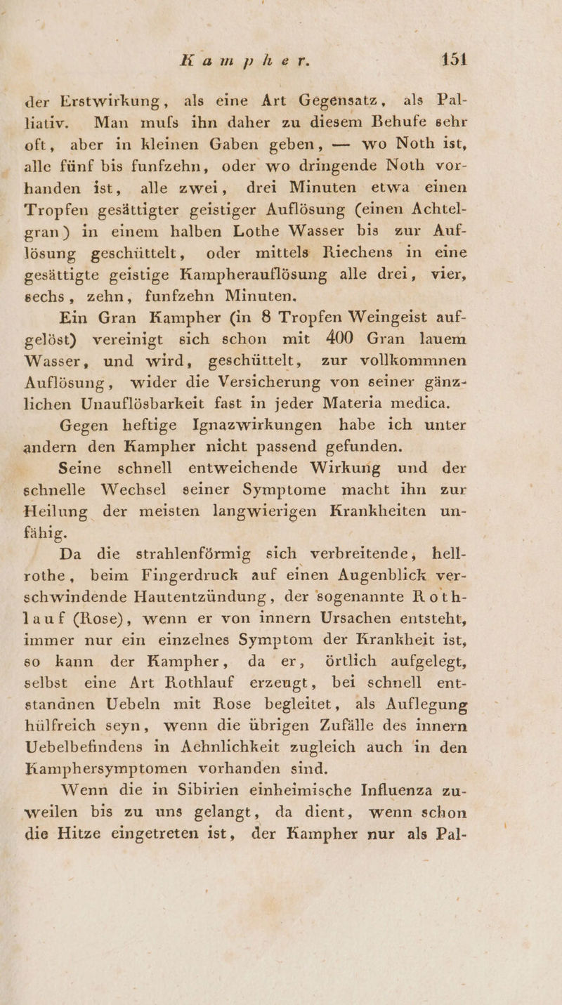 der Erstwirkung, als eine Art Gegensatz, als Pal- liativ. Man mufs ihn daher zu diesem Behufe sehr oft, aber in kleinen Gaben geben, — wo Noth ist, alle fünf bis funfzehn, oder wo dringende Noth vor- handen ist, alle zwei, drei Minuten etwa einen Tropfen gesättigter geistiger Auflösung (einen Achtel- gran) in einem halben Lothe Wasser bis zur Auf- lösung geschüttelt, oder mittels Riechens in eine gesättigte geistige Kampherauflösung alle drei, vier, sechs, zehn, funfzehn Minuten. Ein Gran Kampher (in 8 Tropfen Weingeist auf- gelöst) vereinigt sich schon mit 400 Gran lauem Wasser, und wird, geschüttelt, zur vollkommnen Auflösung, wider die Versicherung von seiner gänz- lichen Unauflösbarkeit fast in jeder Materia medica. Gegen heftige Ignazwirkungen habe ich unter andern den Kampher nicht passend gefunden. Seine schnell entweichende Wirkung und der schnelle Wechsel seiner Symptome macht ihn zur Heilung der meisten langwierigen Krankheiten un- fähig. Da die strahlenförmig sich verbreitende, hell- rothe, beim Fingerdruck auf einen Augenblick ver- schwindende Hautentzündung, der sogenannte Roth- lauf (Rose), wenn er von innern Ursachen entsteht, immer nur ein einzelnes Symptom der Krankheit ist, so kann der Kampher, da er, örtlich aufgelegt, selbst eine Art Rothlauf erzeugt, bei schnell ent- standnen Uebeln mit Rose begleitet, als Auflegung hülfreich seyn, wenn die übrigen Zufälle des innern Uebelbefindens in Achnlichkeit zugleich auch in den Kamphersymptomen vorhanden sind. Wenn die in Sibirien einheimische Influenza zu- weilen bis zu uns gelangt, da dient, wenn schon die Hitze eingetreten ist, der Kampher nur als Pal-