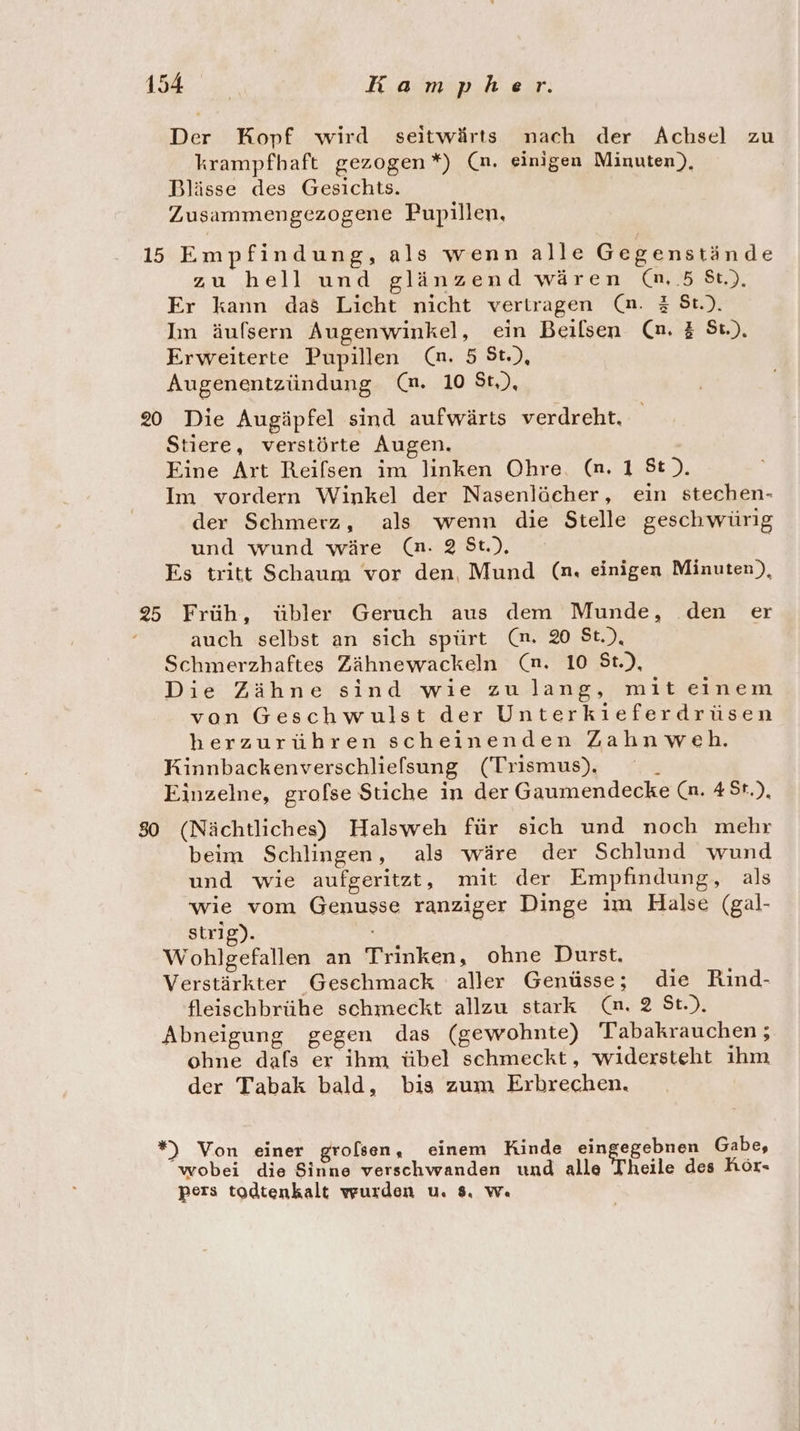 Der Kopf wird seitwärts nach der Achsel zu krampfbaft gezogen *) (n. einigen Minuten), Blässe des Gesichts. Zusammengezogene Pupillen, 15 Empfindung, als wenn alle Gegenstände zu hell und glänzend wären (nm. .5 St), Er kann das Licht nicht vertragen (n. 3 St.). In äufsern Augenwinkel, ein Beilsen (n. 3 Sı.), Erweiterte Pupillen (n. 5 St.), Augenentzündung (m. 10 St,), 20 Die Augäpfel sind aufwärts verdreht. tiere, verstörte Augen. Eine Art Reifsen im linken Ohre. (n. 1 St). Im vordern Winkel der Nasenlächer, ein stechen- der Schmerz, als wenn die Stelle geschwürig und wund wäre (n. 28t.). Es tritt Schaum vor den Mund (n. einigen Minuten‘), 25 Früh, übler Geruch aus dem Munde, den er auch selbst an sich spürt (m. 20 St.), Schmerzhaftes Zähnewackeln (nm. 10 St.), Die Zähne sind wie zulang, mit einem von Geschwulst der Unterkieferdrüsen herzurühren scheinenden Zahnweh. Kinnbackenverschlielsung (Trismus), _ Einzelne, grofse Stiche in der Gaumendecke (n. #5r.), 80 (Nächtliches) Halsweh für sich und noch mehr beim Schlingen, als wäre der Schlund wund und wie aufgeritzt, mit der Empfindung, als wie vom Genusse ranziger Dinge im Halse (gal- strig). 4 Wohlgefallen an Trinken, ohne Durst. Verstärkter Gesehmack aller Genüsse; die Rind- fleischbrühe schmeckt allzu stark (n. 2 St.). Abneigung gegen das (gewohnte) Tabakrauchen; ohne dafs er ihm übel schmeckt, widersteht ihm der Tabak bald, bis zum Erbrechen. *) Von einer grolsen, einem Kinde eingegebnen Gabe, wobei die Sinne verschwanden und alle Theile des hör- pers todtenkalt wurden u. 8. w«