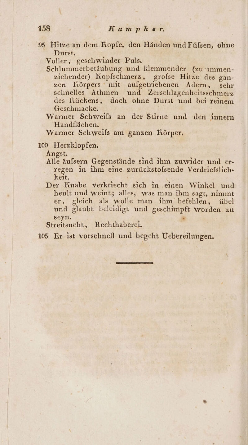 95 Hitze an dem Kopfe, den Händen und Fülsen, ohne Durst. Voller, geschwinder Puls, Schlummerbetäubung und klemmender (zu ’ammen- ziehender) Kopfschmerz, grolse Hitze des gan- zen Körpers mit aufgetriebenen Adern, sehr schnelles Athmen und Zerschlagenheitsschmerz des Rückens, doch ohne Dusst und bei reinem Geschmacke, Warmer Schweils an der Stirne und den innern Handflächen. | Warmer Schweils am ganzen Körper. 100 Herzklopfen. Angst. Alle äulsern Gegenstände sind ihm zuwider und er- regen in ihm eine zurückstolsende Verdriefslich- keit. Der Knabe verkriecht sich in einen Winkel und heult und weint; alles, was man ihm sagt, nimmt er, gleich als wolle man ihm befehlen, übel und glaubt beleidigt und geschimpft worden zu seyn. F Streitsucht, KRechthabereı. 105 Er ist vorschnell und begeht Uebereilungen.