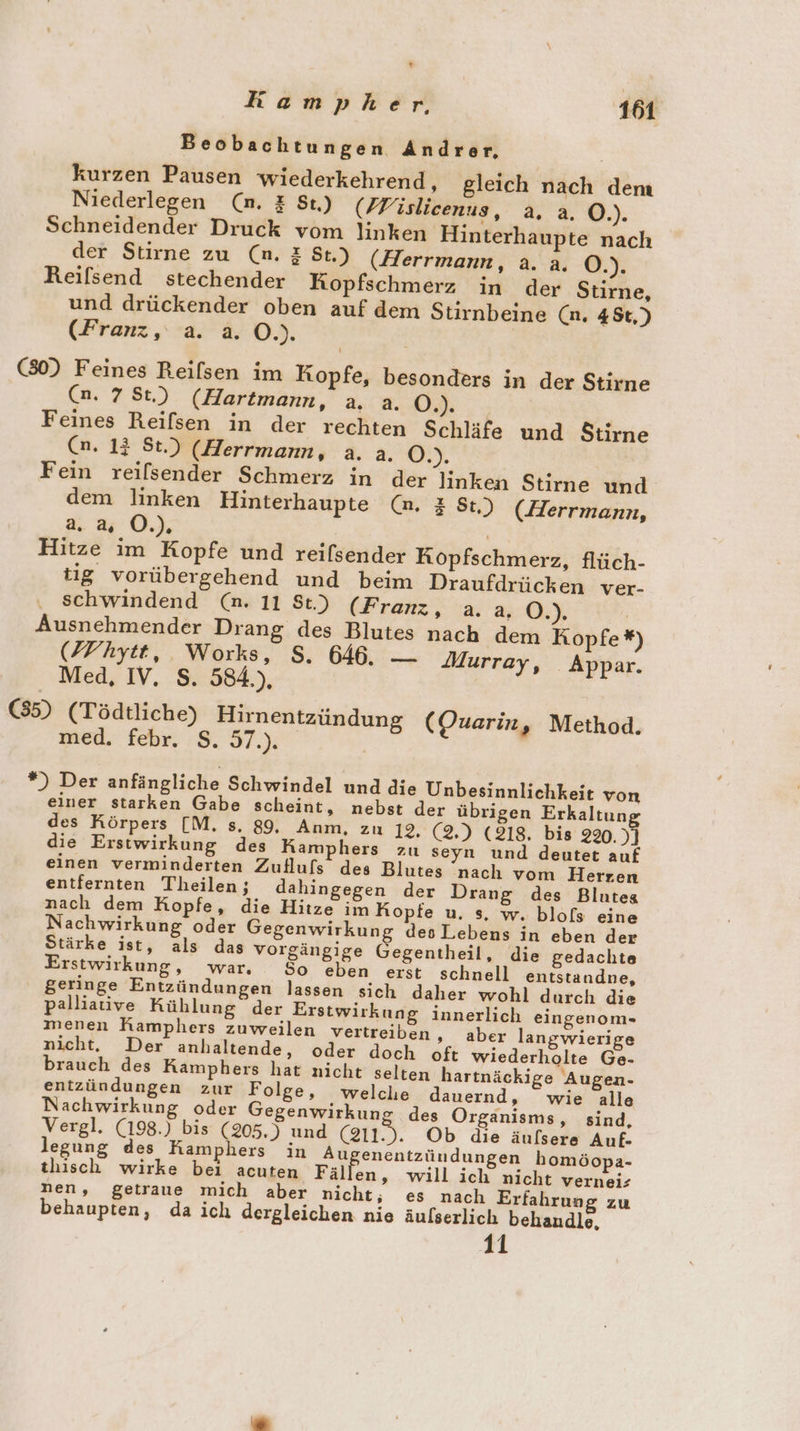 r Kampher, 161 Beobachtungen Andrer, kurzen Pausen wiederkehrend, gleich nach dem Niederlegen (n. &amp; St.) (/Fisliceenus, a. a. O.). Schneidender Druck vom linken Hinterhaupte nach der Stirne zu (n. &amp; St.) (Herrmann, a. a. O.). Reifsend stechender Kopfschmerz in der Stirne, und drückender oben auf dem Stirnbeine (n. 45t,) (Fran, a. a. O.). | (80) Feines Reilsen im Kopfe, besonders in der Stirne (n. 7 St.) (Hartmann, a. a. OB. Feines Reifsen in der rechten Schläfe und Stirne (n. 13 St.) (Herrmann, a. a. CN. Fein reilsender Schmerz in der linken Stirne und dem linken Hinterhaupte (n. &amp; St.) (Herrmann, a. u O.). | Hitze im Kopfe und reifsender Kopfschmerz, flüch- tg vorübergehend und beim Draufdrücken ver- schwindend (n. 11 St.) (Franz, a.a, O.). | Ausnehmender Drang des Blutes nach dem Kopfe *) (ZFhytt, Works, S. 646. — Murray, Appar. Med, IV, S. 584.), (35) (Tödtliche) Hirnentzündung (Ouarin, Method. med. febr. S. 57.). *) Der anfängliche Schwindel und die Unbesinnlichkeit von einer starken Gabe scheint, nebst der übrigen Erkaltung des Körpers [M, s. 89, Anm, zu 12, (2,) (218, bis 220.)] die Erstwirkung des KRamphers zu seyn und deutet auf einen verminderten Zufluls des Blutes nach vom Herren entfernten Theilen ; dahingegen der Drang des Blutes nach dem Hopfe, die Hitze im Kopfe u. s, w. blofs eine Nachwirkung oder Gegenwirkung des Lebens in eben der Stärke ist, als das vorgängige Gegentheil, die gedachte Erstwirkung, war, So eben erst schnell entstandne, geringe Entzündungen lassen sich daher wohl durch die palliative Kühlung der Erstwirkung innerlich eingenom- menen Ramphers zuweilen vertreiben ‚ aber langwierige nicht, Der anhaltende, oder doch oft wiederholte Ge- brauch des Kamphers hat nicht selten hartnäckige Augen- entzündungen zur Folge, welche dauernd, wie alle Nachwirkung oder Gegenwirkung des Organisms, sind, Vergl. (198.) bis (205.) und ai). Ob die äufsere Auf- egung des Kamphers in Au enentzündungen homöopa- tisch wirke bei acuten Fäil en, will ich nicht vernei: nen, getraue mich aber nicht, es nach Erfahrung zu behaupten, da ich dergleichen nie äulserlich behaudle, 11