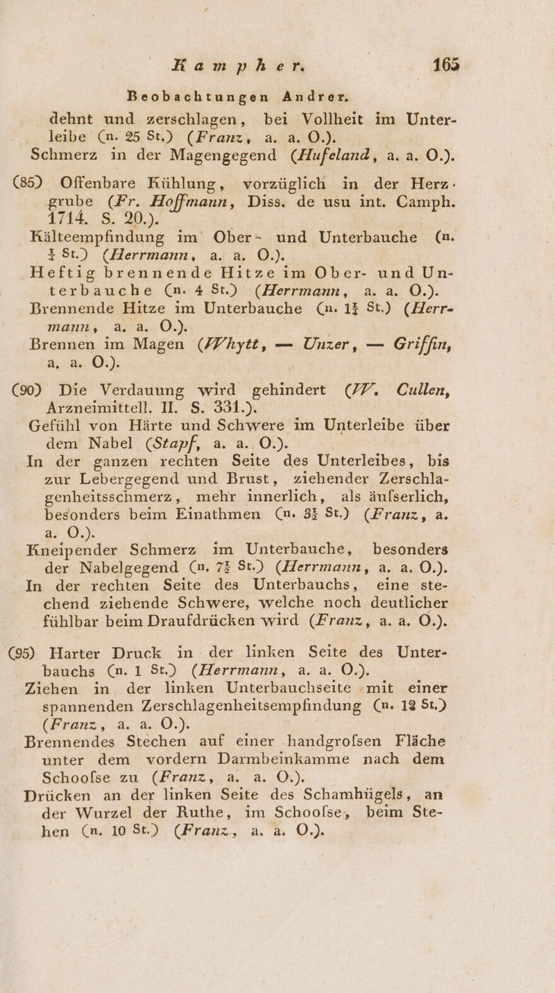 Beobachtungen Andrer. dehnt und zerschlagen, bei Vollheit im Unter- leibe (n. 25 St.) (Franz, a. a.0.). Schmerz in der Magengegend (Hufeland, a.a. O.). (85) Offenbare Kühlung, vorzüglich in der Herz- grube (Fr. Hoffmann, Diss. de usu int. Camph. 1714. 8 30. Kälteempfindung im Ober- und Unterbauche (m. St.) (Herrmann, a. a. O.). ‚Heftig brennende Hitze im Ober- und Un- terbauche (n. 4 St.) (Herrmann, a.a. O.). Brennende Hitze ım Unterbauche (a. 13 St.) (Herr- manrns 23.030.) Brennen im Magen (Z/hytt, — Unzer, — Griffin, a. (9) Die Verdauung wird gehindert (77. Cullen, Arzneimittell. II. S. 331.). Gefühl von Härte und Schwere im Unterleibe über dem Nabel (Stapf, a. a. O.). In der ganzen rechten Seite des Unterleibes, bis zur Lebergegend und Brust, ziehender Zerschla- genheitsschmerz, mehr innerlich, als äufserlich, besonders beim Einathmen (n. 33 St.) (Franz, a. a. O.). Dr Were Schmerz im Unterbauche, besonders der Nabelgegend (n. 73 St.) (Herrmann, a. a. O.). In der rechten Seite des Unterbauchs, eine ste- chend ziehende Schwere, welche noch deutlicher fühlbar beim Draufdrücken wird (Franz, a.a. O.). &amp;) Harter Druck in der linken Seite des Unter- bauchs (n. 1 St.) (Herrmann, a. a. O.). Ziehen in der linken Unterbauchseite mit einer spannenden Zerschlagenheitsempfiindung (n. 12 St.) (Franz, a. a.0.). Brennendes Stechen auf einer .handgrofsen Fläche unter dem vordern Darmbeinkamme nach dem Schoofse zu (Franz, a. a. O.). Drücken an der linken Seite des Schamhügels, an der Wurzel der Ruthe, im Schoofse, beim Ste-