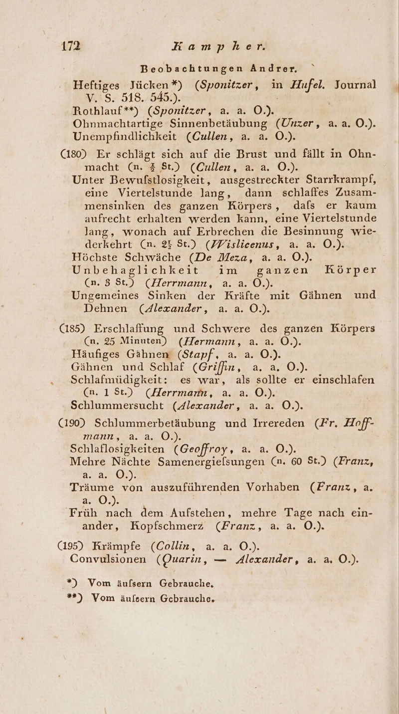 Beobachtungen Andrer, Heftiges Jücken*) (Sponitzer, in Hufel. Journal V.'S. 518. 545.). Rothlauf**) (Sponitzer, a. a. O.). Ohnmachtartige Sinnenbetäubung (Unzer, a.a. O.). Unempfindlichkeit (Cullen, a. a. O.). (180) Er schlägt sich auf die Brust und fällt in Ohn- macht (n. 3 St.) (Cullen, a. a. O.). Unter Bewufstlosigkeit, ausgestreckter Starrkrampf, eine Viertelstunde lang, dann schlaffes Zusam- mensinken des ganzen Körpers, dals er kaum aufrecht erhalten werden kann, eine Viertelstunde lang, wonach auf Erbrechen die Besinnung wie- derkehrt (n. 25 St.) (FPislicenus, a. a. O.). Höchste Schwäche (De Meza, a. a. O.). Unbehaglichkeit im ganzen Hörper (n.83 St.) (Herrmann, a. a. O.). Ungemeines Sinken der Kräfte mit Gähnen und Dehnen (Alexander, a. a. O.). (185) Erschlaffung und Schwere des ganzen Körpers (n. 25 Minuten) (Hermann, a. a. O.). Häufiges Gähnen (Stapf, a. a. O.). Gähnen und Schlaf (Griffin, a. a. O.). Schlafmüdigkeit: es war, als sollte er einschlafen (n. 1St.) (Herrmann, a. a. O.). Schlummersucht (4lexander, a. a. O.). (190) Schlummerbetäubung und Irrereden (Fr. Hoff- mann, a. a. O.). Schlaflosigkeiten (Geoffroy, a. a. O.). Mehre Nächte Samenergielsungen (n. 60 St.) (Franz, 2.2, 0), Träume von auszuführenden Vorhaben (Franz, a. 2:0. Früh nach dem Aufstehen, mehre Tage nach ein- ander, Kopfschmerz (Franz, a. a. Ö.). (195) Krämpfe (Collin, a. a. O.). Convulsionen (Quarin, — Alexander, a. a. O.). ”) Vom äulfsern Gebrauche, *»*) Vom äulsern Gcbrauche.