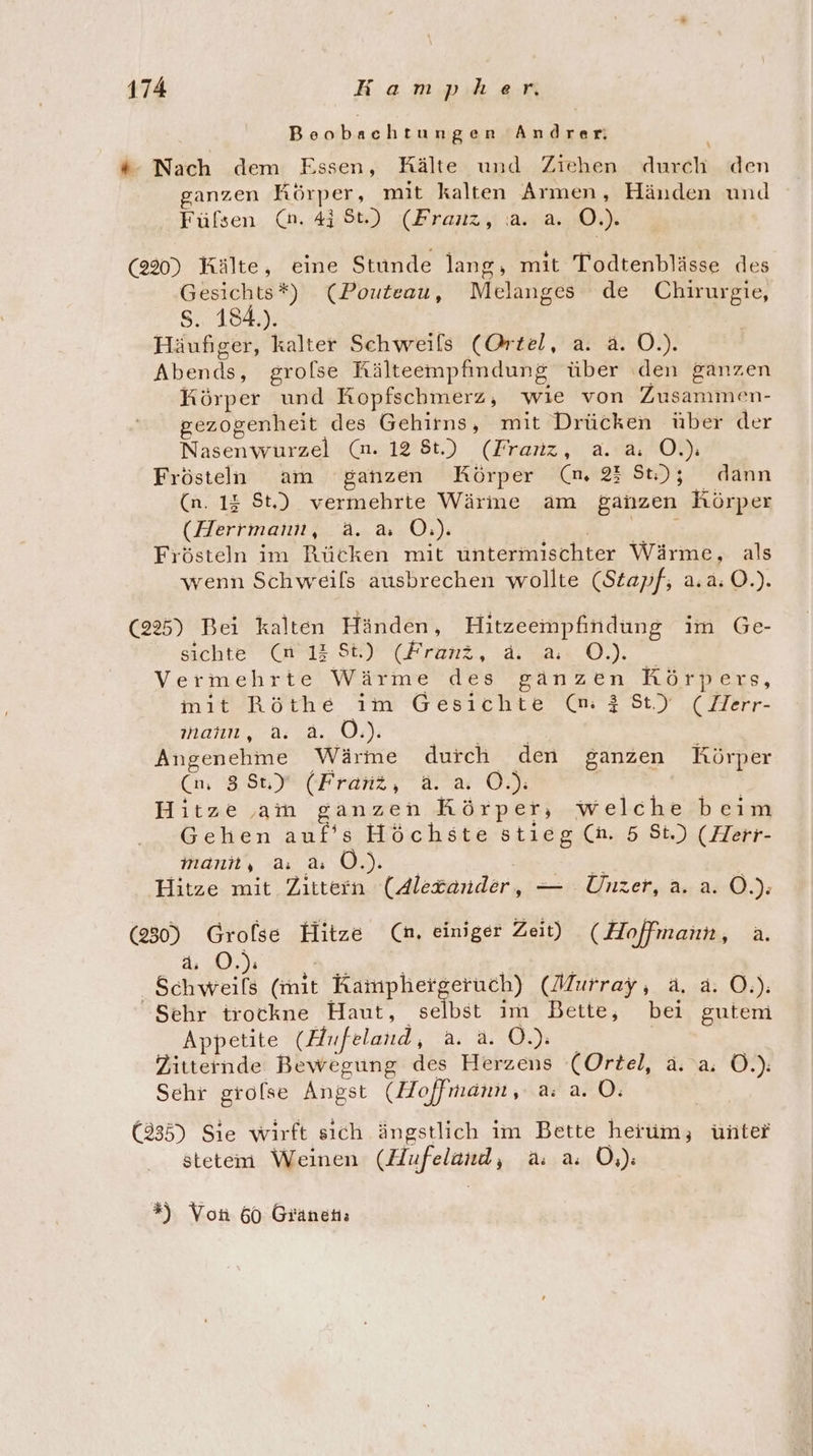 Beobachtungen Andrer *: Nach dem Essen, Kälte und Ziehen durch den ganzen Körper, mit kalten Armen, Händen und - Füßsen (an. 41 St.) (Franz, .a. a. O.). (220) Kälte, eine Stunde lang, mit Todtenblässe des Gesichts*) (Pouteau, Melanges de Chirurgie, SE) Häufiger, kalter Schweils (Ortel, a. a. O.). Abends, grofse Rälteempfindung über den ganzen Körper und Kopfschmerz, wie von Zusammen- gezogenheit des Gehirns, mit Drücken über der Nasenwurzel (n. 12 8t.) (Franz, a. a. O.): Frösteln am ganzen Körper (m. 23 St); dann (n. 13 St.) vermehrte Wärme am ganzen Körper (Herrmann, a. &amp; O.). | Frösteln im Rücken mit üntermischter Wärme, als wenn Schweils ausbrechen wollte (Stapf,; a.a.O.). (225) Bei kalten Händen, Hitzeempfindung im Ge- sichte (n 13 St) (Franz, &amp; a O0.) Vermehrte Wärme des ganzen Rörpers, mit Röthe ım Gesichte (m }St) (MHerr- manıı, a: 2. 0:): | Angenehme Wärme durch den ganzen Körper (nm 3 St, ) (Franz, d. at O.): ; Hitze am ganzen Körper, welche beim Gehen auf’s Höchste stieg (h. 5 St.) (Herr- Mani, u u OÖ.) Hitze mit Zittern (Alexander, — Unzer, a. a. Ö.): (230) Grofse Hitze (n. einiger Zeit) (Hoffmann, a. ER SN Schweils (mit Kamphergeruch) (Murray, a. a. O.): Sehr trockne Haut, selbst im Bette, bei gutem Appetite (Hufeland, a. a. 0.) Zitternde Bewegung des Herzens (Ortel, ä. a Ö.): Sehr grofse Angst (Hoffmann, a: a. O. | (235) Sie wirft sich ängstlich im Bette herum, ünter stetem Weinen (Hufeland, a. a. Ö,): *% Von 60 Gränen;