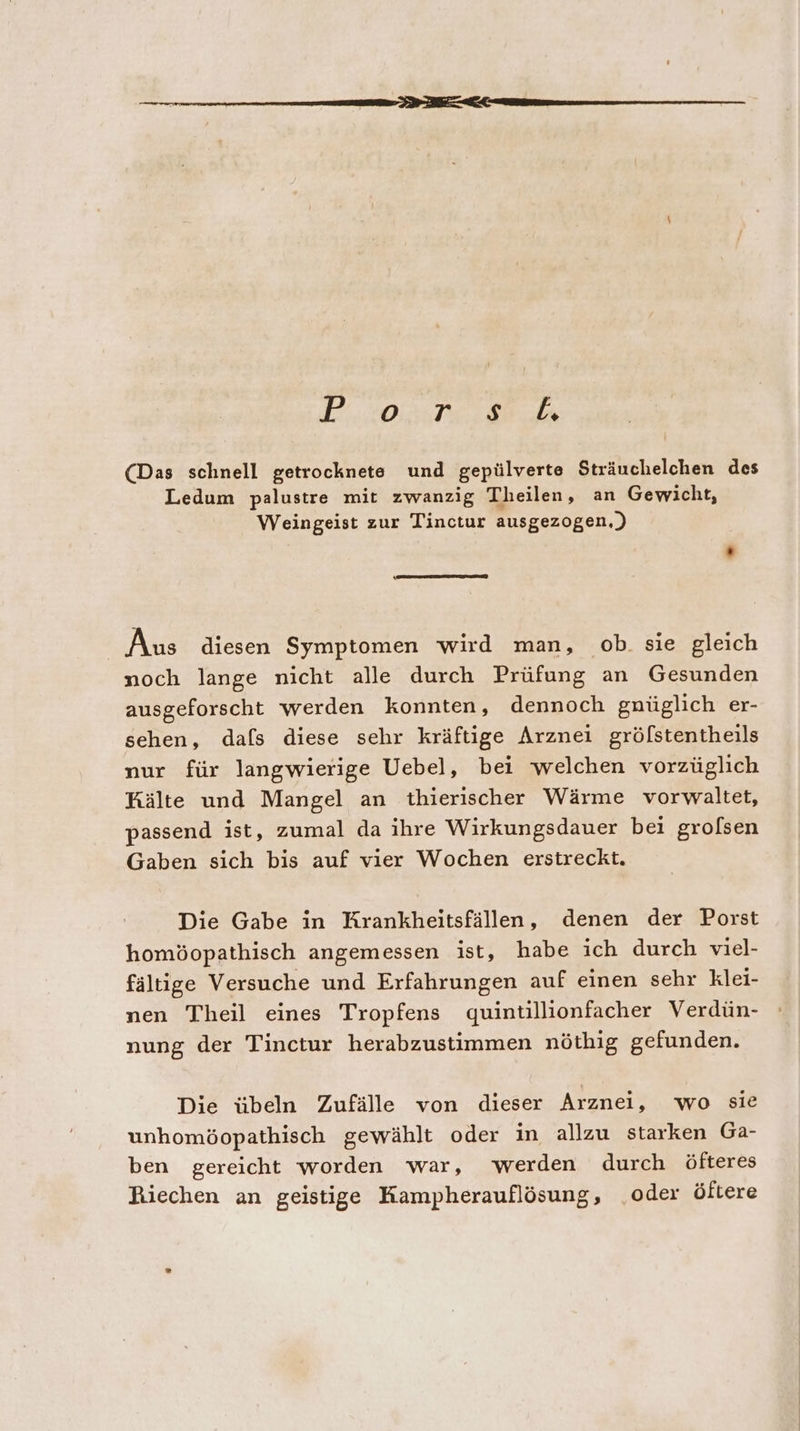 (Das schnell getrocknete und gepülverte Sträuchelchen des Ledum palustre mit zwanzig Theilen, an Gewicht, Weingeist zur Tinctur ausgezogen.) Aus diesen Symptomen wird man, ob. sie gleich noch lange nicht alle durch Prüfung an Gesunden ausgeforscht werden konnten, dennoch gnüglich er- sehen, dafs diese sehr kräftige Arznei gröfstentheils nur für langwierige Uebel, bei welchen vorzüglich Kälte und Mangel an thierischer Wärme vorwaltet, passend ist, zumal da ihre Wirkungsdauer bei grolsen Gaben sich bis auf vier Wochen erstreckt. Die Gabe in Krankheitsfällen, denen der Porst homöopathisch angemessen ist, habe ich durch viel- fältige Versuche und Erfahrungen auf einen sehr klei- nen Theil eines Tropfens quintillionfacher Verdün- nung der Tinctur herabzustimmen nöthig gefunden. Die übeln Zufälle von dieser Arznei, wo sie unhomöopathisch gewählt oder in allzu starken Ga- ben gereicht worden war, werden durch öfteres Riechen an geistige Kampherauflösung, „oder öltere