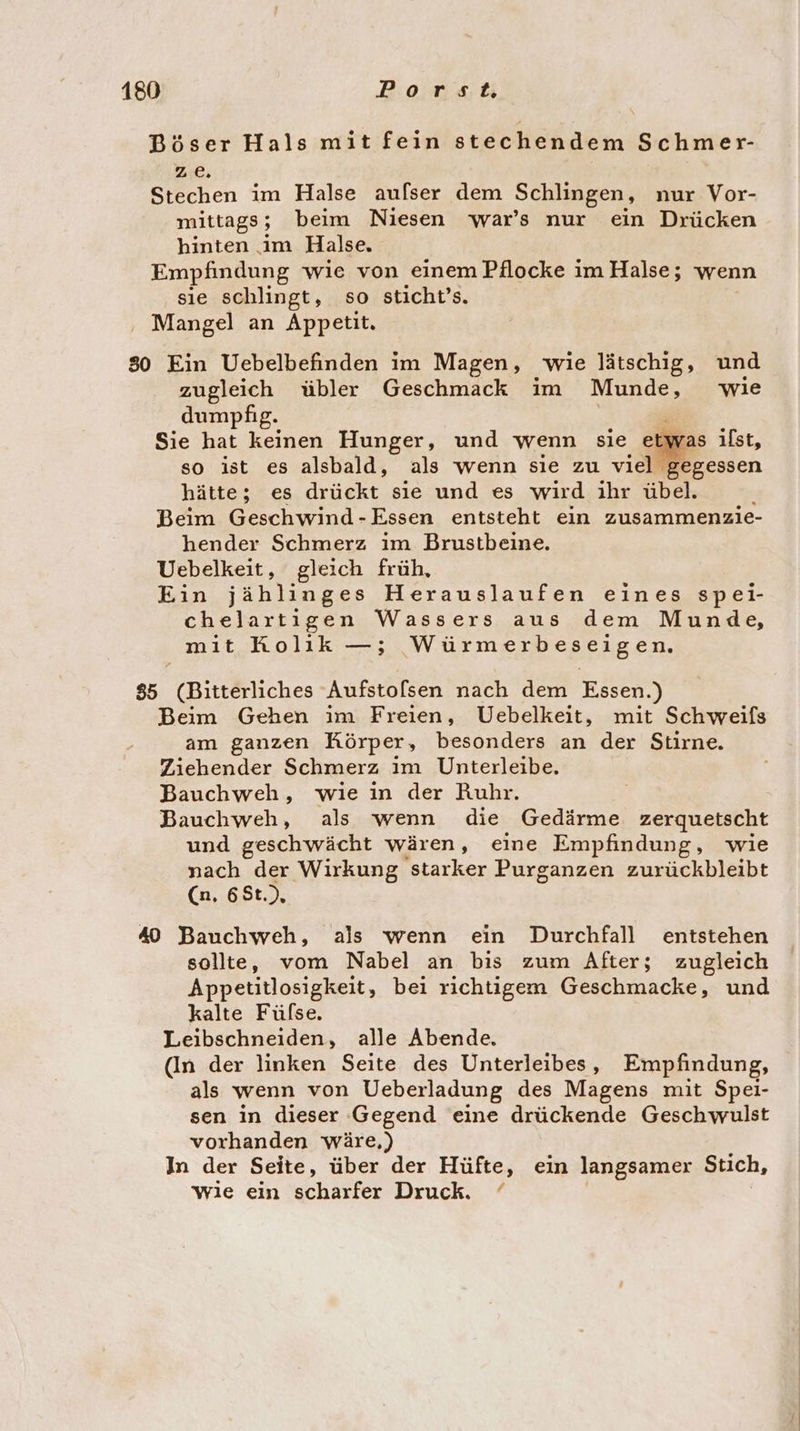 Böser Hals mit fein stechendem Schmer- ze. Stechen im Halse aufser dem Schlingen ‚„ nur Vor- mittags; ; beim Niesen war’s nur ein Drücken hinten im Halse. Empfindung wie von einem Pflocke im Halse; wenn sie schlingt, so sticht’s. ‚ Mangel an Appetit. 80 Ein Uebelbefinden im Magen, wie lätschig, und zugleich übler Geschmack im az wie dumpfig. Sie hat keinen Hunger, und wenn sie etwas ilst, so ist es alsbald, als wenn sie zu viel gegessen hätte; es drückt sie und es wird ihr übel. Beim Geschwind-Essen entsteht ein zusammenzie- hender Schmerz ım Brustbeine. Uebelkeit, gleich früh, Ein jählinges Herauslaufen eines spei- chelartigen Wassers aus dem Munde, mit Kolik —; Würmerbeseigen. 85 (Bitterliches Aufstolsen nach dem Essen.) Beim Gehen im Freien, Uebelkeit, mit Schweifs am ganzen Körper, besonders an der Stirne. Zıehender Schmerz im Unterleibe. Bauchweh, wie in der Ruhr. Bauchweh, als wenn die Gedärme zerquetscht und geschwächt wären, eine Empfindung, wie nach der Wirkung starker Purganzen zurückbleibt (n, 68t.), 40 Bauchweh, als wenn ein Durchfall entstehen sollte, vom Nabel an bis zum After; zugleich Appetitlosigkeit, bei richtigem Geschmacke, und kalte Fülse. Leibschneiden, alle Abende. (In der linken Seite des Unterleibes, Empfindung, als wenn von Ueberladung des Magens mit Spei- sen in dieser ‚Gegend eine drückende Geschwulst vorhanden wäre,) In der Seite, über der Hüfte, ein langsamer Stich, wie ein scharfer Druck.