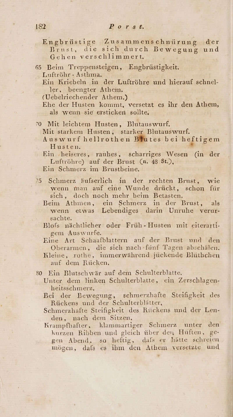 Engbrüstige Zusammenschnürung der Brust, die sıch durch Bewegung und Gehen verschlimmert. 65 Beim Treppensteigen, Engbrüstigkeit Luftröhr - Asthma. | Ein Kriebeln ın der Luftröhre und hierauf schnel- ler, beengter Athem. (Uebelriechender Athem.) | Ehe der Husten kommt, versetzt es ihr den Athem, als wenn sie ersticken sollte, 70 Mit leicbtem Husten, Blutauswurf. Mit starkem Husten; starker Blutauswurf. Auswurfhellrothen Blutes bei heftigem Husten. * Ein ‚heiseres, rauhes, scharriges Wesen (in der Luftröhre) auf der Brust (n, 48 St.), Ein Schmerz im Brustbeine. 75 Schmerz äufserlich in der rechten Brust, wie wenn man auf eine Wunde drückt, schon für sich, doch noch mehr beim Betasten. Beim Athmen, ein Schmerz ın der Brust, als wenn etwas Lebendiges darin Unruhe verur- sachte. Blofs nächtlicher oder Früh - Husten mit eiterarti- em Auswurfe. Eine Art Schaafblattern auf der Brust und den Oberarmen, die sich nach fünf Tagen abschälen. Wleine, rothe, immerwährend jückende Blüthchen auf dem Rücken, 80 Ein Blutschwär auf dem Schulterblatte. Unter dem linken Schulterblatte, ein Zerschlagen- heitsschmerz, Bei der Bewegung, schmerzhafte Steifigkeit des Rückens und der Schulterblätter, Schmerzhafte Steifigkeit des Rückens und der Len- den, nach dem Sitzen, Krampfhafter, klammartiger Schmerz unter den kurzen Ribben und gleich über den Hüften, ge- gen Abend, sa heftig, dals er hätte schreien mögen, dals es ihm den Athem versetzte und .