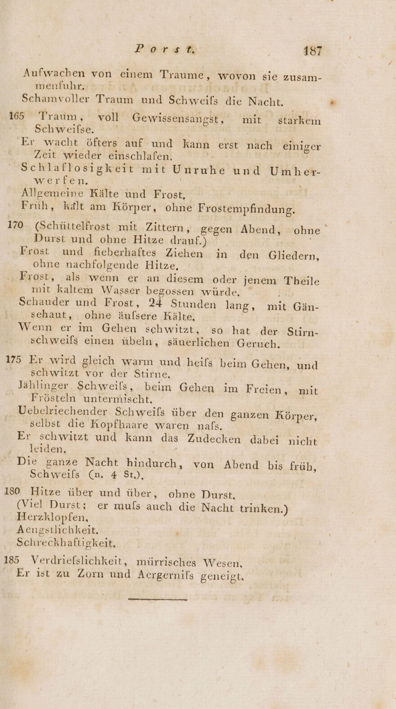 Aufwachen von einem Traume, wovon sie zusam- menfuhr. A. E Br:TiE Schamvoller Traum und Schweifs die Nacht. 165 Traum, voll Gewissensangst, mit starkem Schweilse, | | | Er wacht öfters auf und kann erst nach einiger Zeit wieder einschlafen. | | | Schlaflosigkeit mit Unruhe und Umher- werfen, Ä &amp; Allgemeine Rälte und Frost, Früh, kalt am Körper, ohne Frostempfindung. 170 (Schüttelfrost mit Zittern, gegen Abend, ohne Durst und ohne Hitze drauf.) Frost und fieberhaftes Ziehen in den Gliedern, ohne nachfolgende Hitze, Frost, als wenn er an diesem oder jenem Tbeile mit kaltem Wasser begossen würde. Schauder und Frost, 24 Stunden lang, mit Gän- sehaut, ohne äufsere Kälte, Wenn er im Gehen schwitzt, so hat der Stirn- schweifs einen übeln, säuerlichen Geruch. 175 Er wird gleich warm und heifs beim Gehen, und schwitzt vor der Stirne. Jählinger Schweils, beim Gehen im Freien, mit Frösteln untermischt. Uebelriechender Schweils über den ganzen Körper, selbst die Kopfhaare waren nals. Er schwitzt und kann das Zudecken dabei nicht leiden, | i | Die ganze Nacht hindurch, von Abend bis früh, Schweils (nm. 4 St,), 130 Hitze über und über, ohne Durst. (Viel Durst; er muls auch die Nacht trinken.) Herzklopfen, Aengstlichkeit. Bu Schreckhaftigkeit, 185 Verdriefslichkeit, mürrisches Wesen. Er ıst zu Zorm und Aergernifs geneigt,