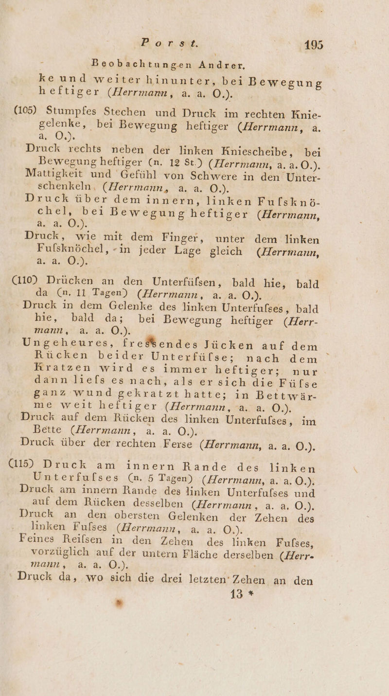 Beobachtungen Andrer, keund weiter hinunter, bei Bewegung heftiger (Herrmann, a. a. De (105) Stumpfes Stechen und Druck im rechten Knie- gelenke, bei Bewegung heftiger (Herrmann, a. ar Oh Druck rechts neben der linken Kniescheibe, bei Bewegung heftiger (n. 12 St.) (Herrmann, a. 2.0.). Mattigkeit und Gefühl von Schwere in den Unter- schenkeln, (Herrmann, a. a. O.). Druck über dem innern, linken Fulsknö- chel, bei Bewegung heftiger (Herrmann, 2 Pd: 0 2 52 Druck, wie mit dem Finger, unter dem linken Fulsknöchel, -in jeder Lage gleich (Herrmann, a. 2,.:00. ; (1109 Drücken an den Unterfülsen, bald hie, bald da (n. 11 Tagen) (Herrmann, a. a. OB Druck in dem Gelenke des linken Unterfufses, bald hie, bald da; bei Bewegung heftiger (Herr- mann, :a. a. Ö.). Ungeheures, fre$ßendes Jücken auf dem Rücken beider Unterfüfse; nach dem Kratzen wird es immer heftiger; nur dann liefs es nach, als er sich die Füfse ganz wund gekratzt hatte; in Bettwär- me weit heftiger (Herrmann, a. a. 2%), Druck auf dem Rücken des linken Unterfulses, im Bette (Herrmann, a. a. O.). Druck über der rechten Ferse (Herrmann, a. a. O.). (115) Druck am innern Rande des linken Unterfufses (n. 5 Tagen) (Herrmann, a. a.O.). Druck am innern Rande des linken Unterfulses und auf dem Rücken desselben (Herrmann, a. a. Ö.). Druck an den obersten Gelenken der Zehen des linken Fulses (Herrmann, a. a. O4): | Feines Reilsen.in :den Zehen .des linken Fulses, vorzüglich auf der untern Fläche derselben. (Herr- mann, a.a. O.). | Druck da, wo sich die drei letzten‘ Zehen an den 13 * ”