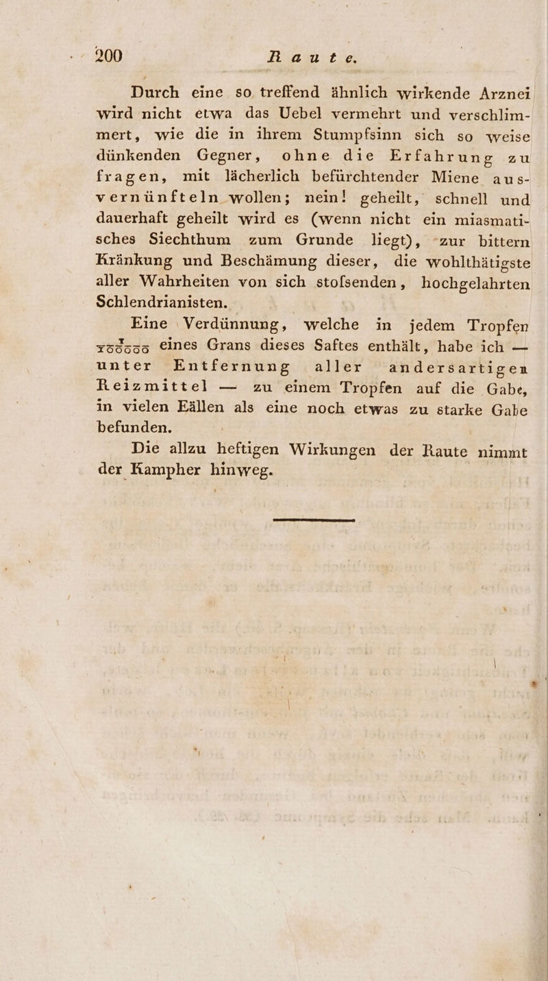 Durch eine so treffend ähnlich wirkende Arznei wird nicht etwa das Uebel vermehrt und verschlim- mert, wie die in ihrem Stumpfsinn sich so weise dünkenden Gegner, ohne die Erfahrung zu fragen, mit lächerlich befürchtender Miene aus- vernünfteln wollen; nein! geheilt, schnell und dauerhaft geheilt wird es (wenn nicht ein miasmati- sches Siechthum zum Grunde liegt), “zur bittern Kränkung und Beschämung dieser, die wohlthätigste aller Wahrheiten von sich sto[senden , hochgelahrten Schlendrianisten. | Eine Verdünnung, welche in jedem Tropfen 753505 eines Grans dieses Saftes enthält, habe ich — unter Entfernung aller andersartigen Reizmittel — zu einem Tropfen auf die Gabe, in vielen Eällen als eine noch etwas zu starke Gate befunden. Die allzu heftigen Wirkungen der Raute nimmt der Kampher hinweg.