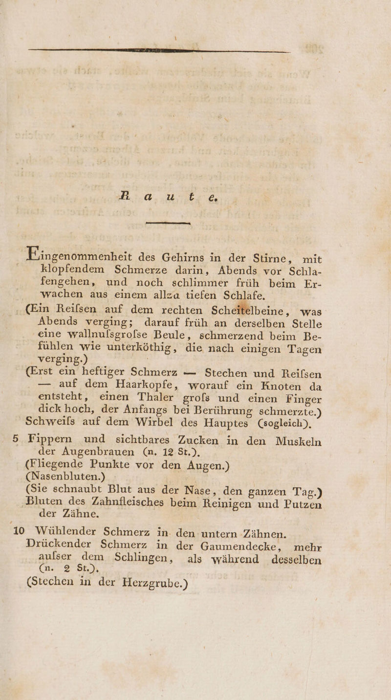 2.0. Ur, Fingenommenheit des Gehirns in der Stirne, mit klopfendem Schmerze darin, Abends vor Schla- fengehen, und noch schlimmer früh beim Er- wachen aus einem allza tiefen Schlafe. (Ein Reifsen auf dem rechten Scheitelbeine, was Abends verging; darauf früh an derselben Stelle eine wallnulsgrofse Beule, schmerzend beim Be- fühlen wie unterköthig, die nach einigen Tagen verging.) | (Erst ein heftiger Schmerz — Stechen und Reifsen — auf dem Haarkopfe, worauf ein Knoten da entsteht, einen Thaler grofs und einen Finger dick hoch, der Anfangs bei Berührung schmerzte.) Schweils auf dem Wirbel des Hauptes (sogleich), 5 Fippern und sichtbares Zucken in den Muskeln der Augenbrauen (n. 12 St.), (Fliegende Punkte vor den Augen.) (Nasenbluten.) f | (Sie schnaubt Blut aus der Nase, den ganzen Tag.) Bluten des Zahnfleisches beim Reinigen und Putzen der Zähne. 10 Wühlender Schmerz in. den untern Zähnen. Drückender Schmerz in der Gaumendecke, mehr aulser dem Schlingen, als während desselben (n.. 2 St) (Stechen in der Herzgrube.)