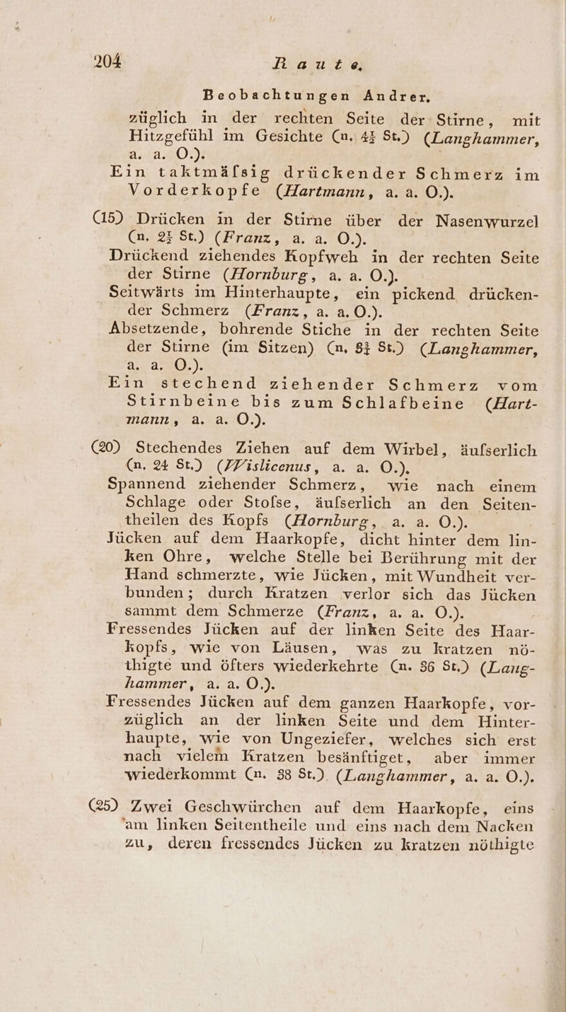 Beobachtungen Andrer, züglich in der rechten Seite der Stirne, mit Hitzgefühl im Gesichte (n. 4 St) (Langhammer, 2 as 0 | Ein taktmäfsig drückender Schmerz im Vorderkopfe (Hartmann, a.a.O.). (15) Drücken in der Stirne über der Nasenwurzel (n, 23 St.) (Franz, a. a. O.). Drückend ziehendes Kopfweh in der rechten Seite der Stirne (Hornburg, a. a. O.). Seitwärts im Hinterhaupte, ein pickend drücken- der Schmerz (Franz, a. a.0.). Absetzende, bohrende Stiche in der rechten Seite der Stirne (im Sitzen) (n, 8} St.) (Langhammer, A: ar20).), Ein stechend ziehender Schmerz vom Stirnbeine bis zum Schlafbeine (Hart- mann, a. a. OÖ.) (20) Stechendes Ziehen auf dem Wirbel, äufserlich (a. 24 St.) (FFislicenus, a. a. O.). Spannend ziehender Schmerz, wie nach einem Schlage oder Stofse, äufserlich an den Seiten- theilen des Kopfs (Hornburg, a. a. O.). Jücken auf dem Haarkopfe, dicht hinter dem lin- ken Ohre, welche Stelle bei Berührung mit der Hand schmerzte, wie Jücken, mit Wundheit ver- bunden; durch Kratzen verlor sich das Jücken sammt dem Schmerze (Franz, a. a. Ö.). Fressendes Jücken auf der linken Seite des Haar- kopfs, wie von Läusen, was zu kratzen nö- thigte und öfters wiederkehrte (n. 36 St.) (Lang- hammer, a.a.0.). Fressendes Jücken auf dem ganzen Haarkopfe, vor- züglich an der linken Seite und dem Hinter- haupte, wie von Ungeziefer, welches sich erst nach vielem Kratzen besänftiget, aber immer wiederkommt (n. 88 St.) (Langhammer, a. a. O.). (25) Zwei Geschwürchen auf dem Haarkopfe, eins 'am linken Seitentheile und eins nach dem Nacken zu, deren fressendes Jücken zu kratzen nöthigte