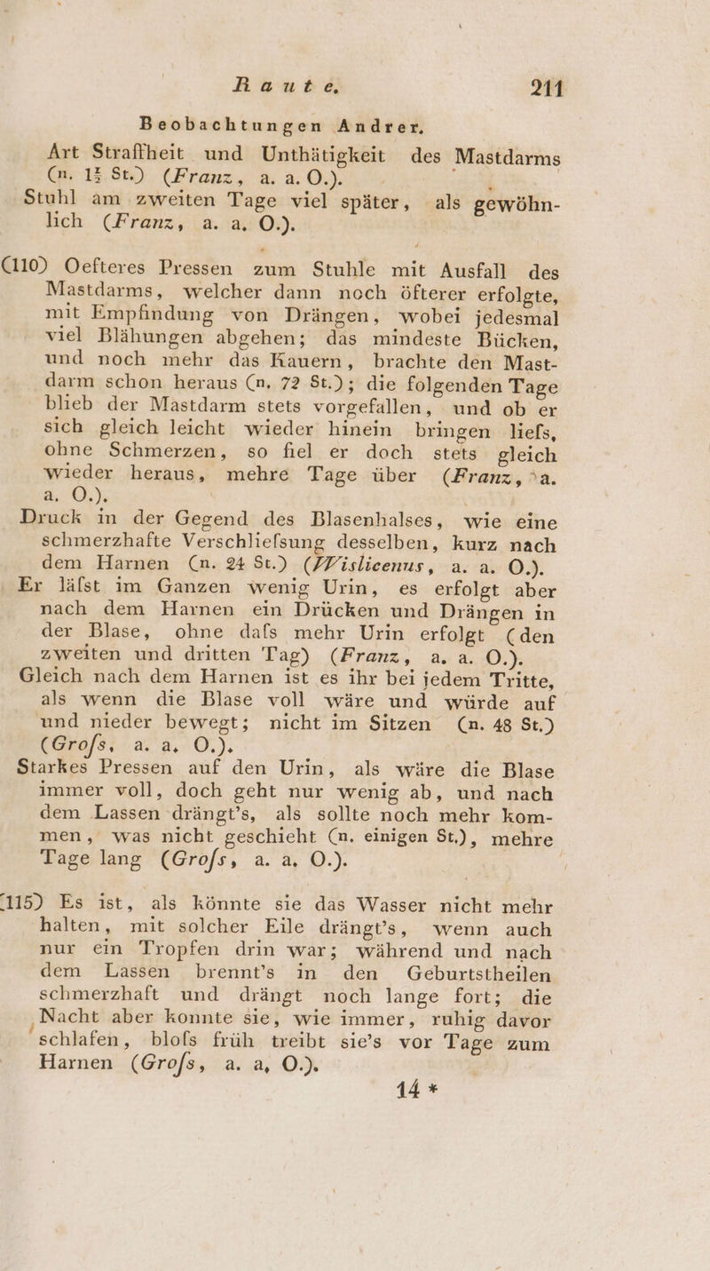 Beobachtungen Andrer, Art Straffheit und Unthätigkeit des Mastdarms Ca. 13.95), (Franz, 2.0.) . En | Stuhl am zweiten Tage viel später, als gewöhn- lich (Franz, a. a O.). (110) Oefteres Pressen zum Stuhle mit Ausfall des Mastdarms, welcher dann noch öfterer erfolgte, mit Empfindung von Drängen, wobei jedesmal viel Blähungen abgehen; das mindeste Bücken, und noch mehr das Kauern, brachte den Mast- darm schon heraus (n. 72 St.); die folgenden Tage blieb der Mastdarm stets vorgefallen, und ob er sich gleich leicht wieder hinein bringen liels, ohne Schmerzen, so fiel er doch _ stets gleich wieder heraus, mehre Tage über (Franz, a. 3...) | Druck in der Gegend des Blasenhalses, wie eine schmerzhafte Verschlielsung desselben, kurz nach dem Harnen (n. 24 St.) (FVislieenus, a. a. O.). Er läfst im Ganzen wenig Urin, es erfolgt aber nach dem Harnen ein Drücken und Drängen ın der Blase, ohne dafs mehr Urin erfolgt (den zweiten und dritten Tag) (Franz, a. a. O.). Gleich nach dem Harnen ist es ihr bei jedem Tritte, als wenn die Blase voll wäre und würde auf und nieder bewegt; nicht im Sitzen (n. 48 St.) (Grofs,; a. a, O.). Starkes Pressen auf den Urin, als wäre die Blase immer voll, doch geht nur wenig ab, und nach dem ‚Lassen drängt’s, als sollte noch mehr kom- men, was nicht geschieht (n. einigen St), mehre Tage lang (Grofs, a. a, O.). 115) Es ist, als könnte sie das Wasser nicht mehr halten, mit solcher Eile drängt’s, wenn auch nur ein Tropfen drin war; während und nach dem Lassen brennt’s in den Geburtstheilen schmerzhaft und drängt noch lange fort; die Nacht aber konnte sie, wie immer, ruhig davor schlafen, blols früh treibt sie’s vor Tage zum Harnen (Grofs, a. a, O.). 14 *