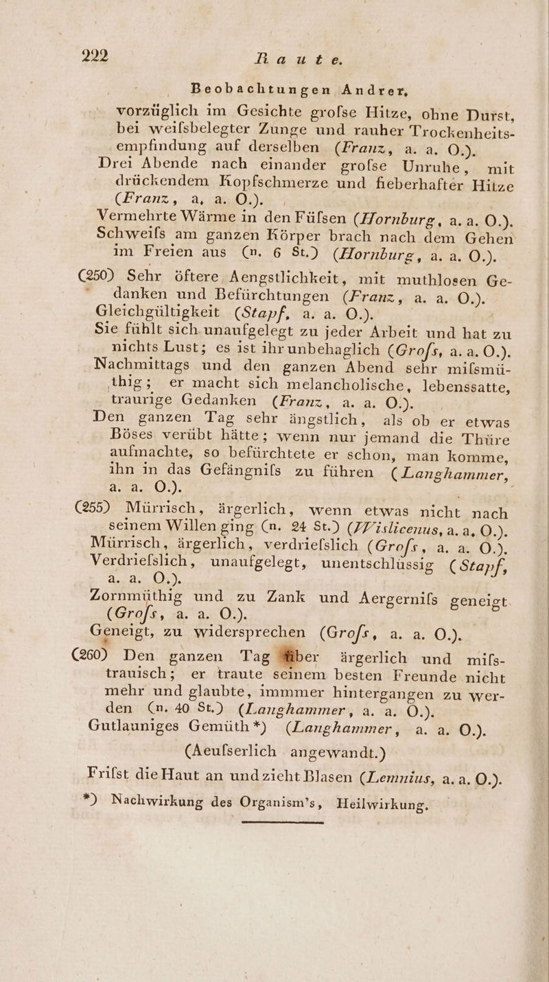 Beobachtungen Andrer, vorzüglich im Gesichte grolse Hitze, ohne Durst, bei weilsbelegter Zunge und rauher Trockenheits- empfindung auf derselben (Franz, a. a. O.). Drei Abende nach einander grofse Unruhe, mit drückendem Kopfschmerze und fieberhafter Hitze (Franz, 2. u 003 Vermehrte Wärme in den Fülsen (Hornburg, a.a. Q. Schweils am ganzen Körper brach nach dem Gehen im Freien aus (n. 6 St.) (Hornburg, a. a. O.). (250) Sehr öftere Aengstlichkeit, mit muthlosen Ge- ‘ danken und Befürchtungen (Franz, a. a. O4). Gleichgültigkeit (Stapf, a. a. O.). Sie fühlt sich.unaufgelegt zu jeder Arbeit und hat zu nichts Lust; es ist ihr unbehaglich (Grofs, a.a.O.). Nachmittags und den ganzen Abend sehr milsmü- thig; er macht sich melancholische, lebenssatte, traurige Gedanken (Franz, a. a. O.). Den ganzen Tag sehr ängstlich, als ob er etwas Böses verübt hätte; wenn nur jemand die Thüre aufmachte, so befürchtete er schon, man komme, a:7a,.0:). (255) Mürrisch, ärgerlich, wenn etwas nicht nach seinem Willen ging (n. 24 St.) (ZFislicenus, a.a, O.). Mürrisch, ärgerlich, verdriefslich (Grofs, Aare. Verdriefslich,, unaufgelegt, unentschlüssig (Stapf, 2..8, 03). Zornmüthig und zu Zank und Aergernifs geneigt (Grofs, a. a. O.). Geneigt, zu widersprechen (Grofs, a. a. O.). (260) Den ganzen Tag Miber ärgerlich und mils- trauisch; er traute seinem besten Freunde nicht mehr und glaubte, immmer hintergangen zu Wer- den (n. 40 St.) (Langhammer, a. a. O.). Gutlauniges Gemüth*) (Langhammer, a. a. O.). (Aeulserlich angewandt.) Frifst dieHaut an und zieht Blasen (Lemnius, a.a. Q.)- *) Nachwirkung des Organism’s, Heilwirkung,