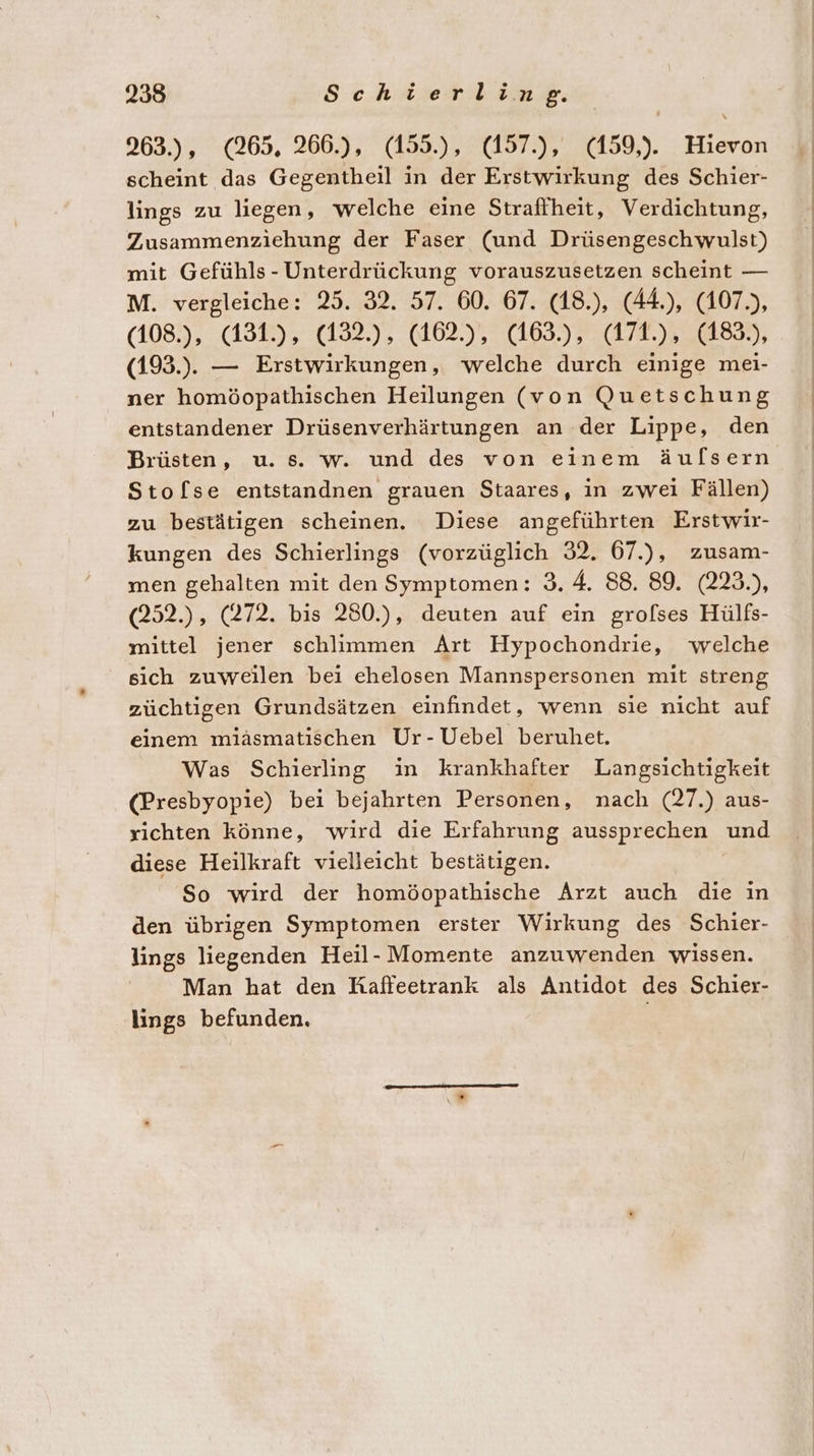 263.), (265, 266.), (159.), :(197:),. (159,). . Hievon scheint das Gegentheil in der Erstwirkung des Schier- lings zu liegen, welche eine Straffheit, Verdichtung, Zusammenziehung der Faser (und Drüsengeschwaulst) mit Gefühls - Unterdrückung vorauszusetzen scheint — M. vergleiche: 25. 32. 57. 60. 67. (18.), (44.), (107), (108.), (131.), (132.), (162.), (163.), (171.), (183.), (193.). — Erstwirkungen, welche durch einige mei- ner homöopathischen Heilungen (von Quetschung entstandener Drüsenverhärtungen an der Lippe, den Brüsten, u. s. w. und des von einem äulsern Stofse entstandnen grauen Staares, in zwei Fällen) zu bestätigen scheinen. Diese angeführten Erstwir- kungen des Schierlings (vorzüglich 32. 67.), zusam- men gehalten mit den Symptomen: 3. 4. 88. 89. (223.), (252.), (272. bis 250.), deuten auf ein grofses Hülfs- mittel jener schlimmen Art Hypochondrie, welche sich zuweilen bei ehelosen Mannspersonen mit streng züchtigen Grundsätzen einfindet, wenn sie nicht auf einem miäsmatischen Ur-Uebel beruhet. Was Schierling in krankhafter Langsichtigkeit (Presbyopie) bei bejahrten Personen, nach (27.) aus- sichten könne, wird die Erfahrung aussprechen und diese Heilkraft vielleicht bestätigen. So wird der homöopathische Arzt auch die in den übrigen Symptomen erster Wirkung des Schier- lings liegenden Heil- Momente anzuwenden wissen. Man hat den Raffeetrank als Antidot des Schier- lings befunden.