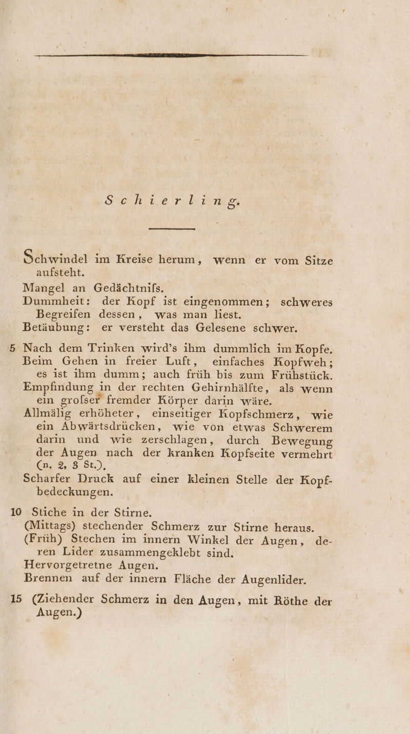 Sehierting Sökrrindel ım Kreise herum, wenn er vom Sitze aufsteht. Mangel an Gedächtnifs. Dummheit: der Kopf ist eingenommen; schweres Begreifen dessen, was man liest. Betäubung: er versteht das Gelesene schwer. 5 Nach dem Trinken wird’s ihm dummlich im Kopfe. Beim Gehen in freier Luft, einfaches Kopfweh; es ist ihm dumm; auch früh bis zum Frühstück. Empfindung in der rechten Gehirnhälfte, als wenn ein grolser fremder Körper darin wäre. Allmälig erhöheter, einseitiger Kopfschmerz, wie ein Abwärtsdrücken, wie von etwas Schwerem darin und wie zerschlagen, durch Bewegung der Augen nach der kranken Kopfseite vermehrt (n, 83 St), Scharfer Druck auf einer kleinen Stelle der Kopf- bedeckungen. | 10 Stiche in der Stirne., (Mittags) stechender Schmerz zur Stirne heraus. (Früh) Stechen im innern Winkel der Augen, de- ren Lider zusammengeklebt sind. Hervorgetretne Augen. Brennen auf der innern Fläche der Augenlider. 15 (Ziehender Schmerz in den Augen, mit Röthe der Augen.)